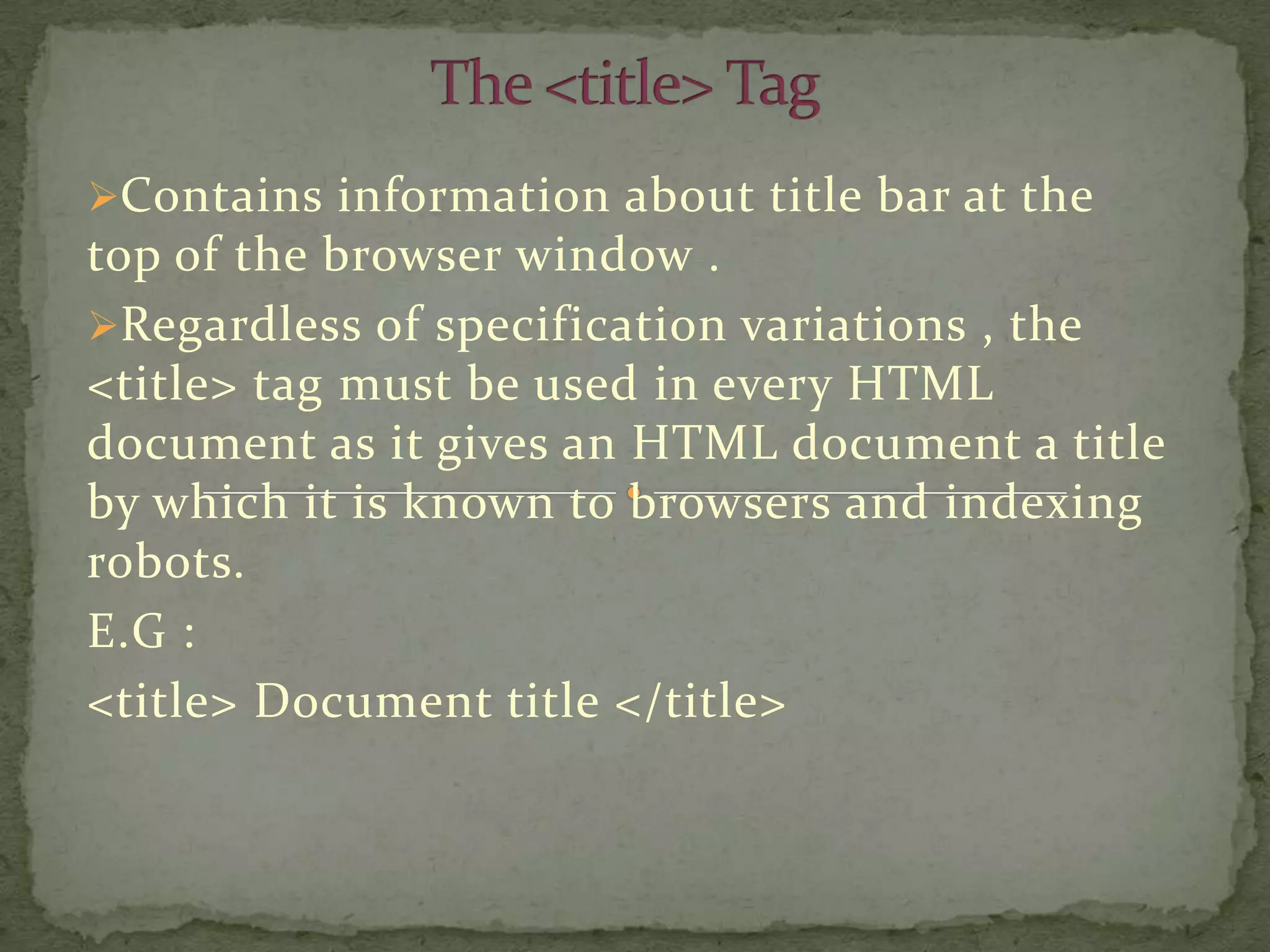 Contains information about title bar at the
top of the browser window .
Regardless of specification variations , the
<title> tag must be used in every HTML
document as it gives an HTML document a title
by which it is known to browsers and indexing
robots.
E.G :
<title> Document title </title>
 