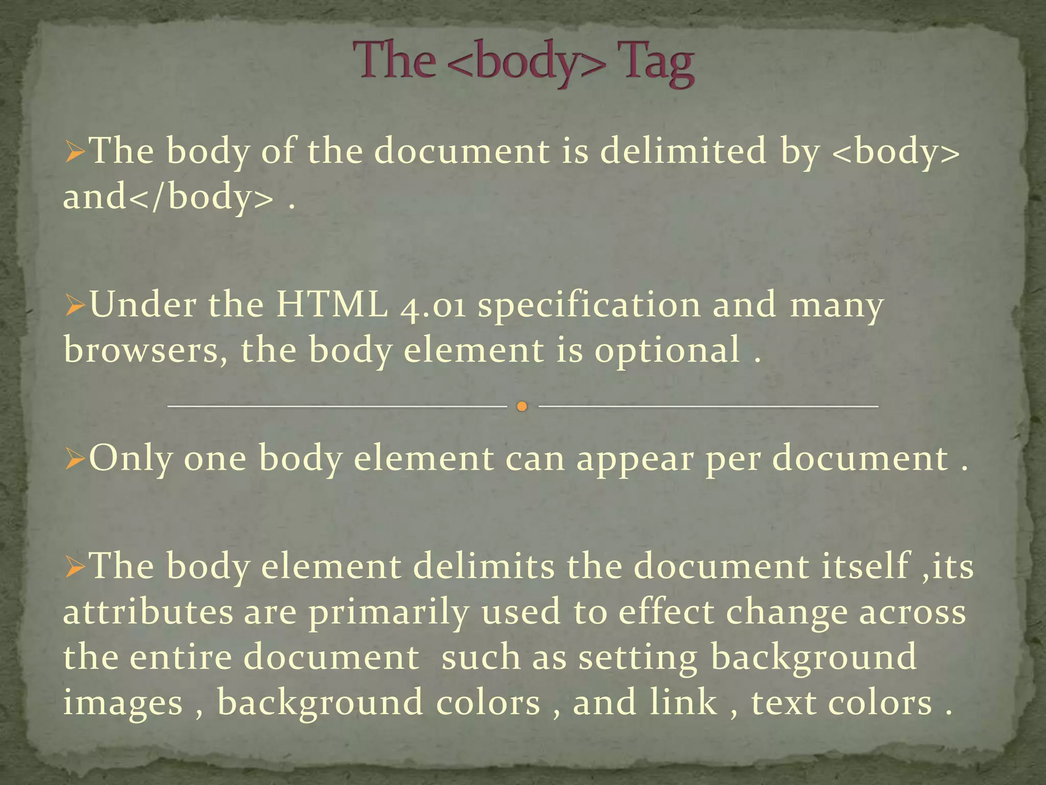 The body of the document is delimited by <body>
and</body> .

Under the HTML 4.01 specification and many
browsers, the body element is optional .

Only one body element can appear per document .


The body element delimits the document itself ,its
attributes are primarily used to effect change across
the entire document such as setting background
images , background colors , and link , text colors .
 