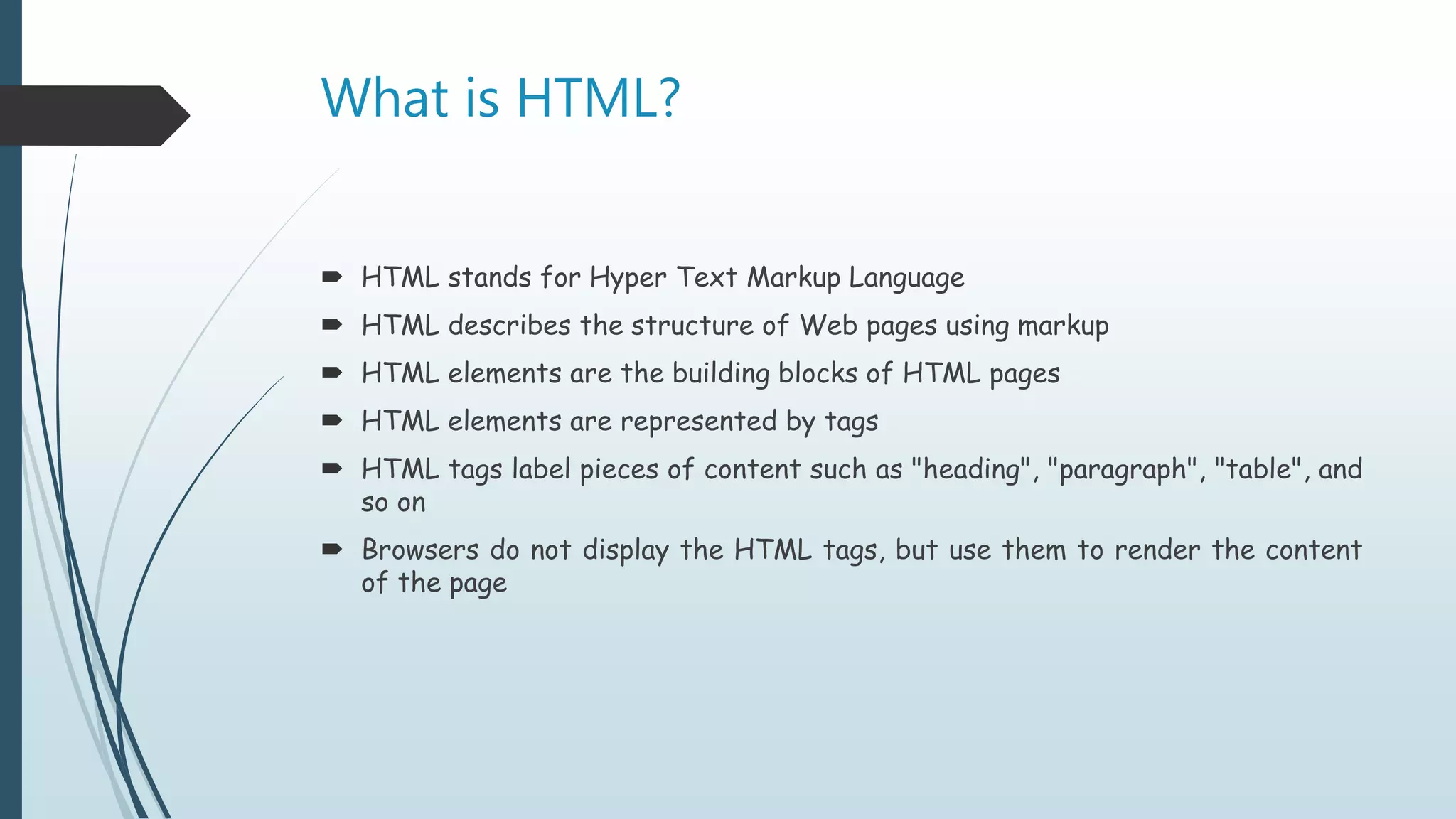 What is HTML?
 HTML stands for Hyper Text Markup Language
 HTML describes the structure of Web pages using markup
 HTML elements are the building blocks of HTML pages
 HTML elements are represented by tags
 HTML tags label pieces of content such as "heading", "paragraph", "table", and
so on
 Browsers do not display the HTML tags, but use them to render the content
of the page
 