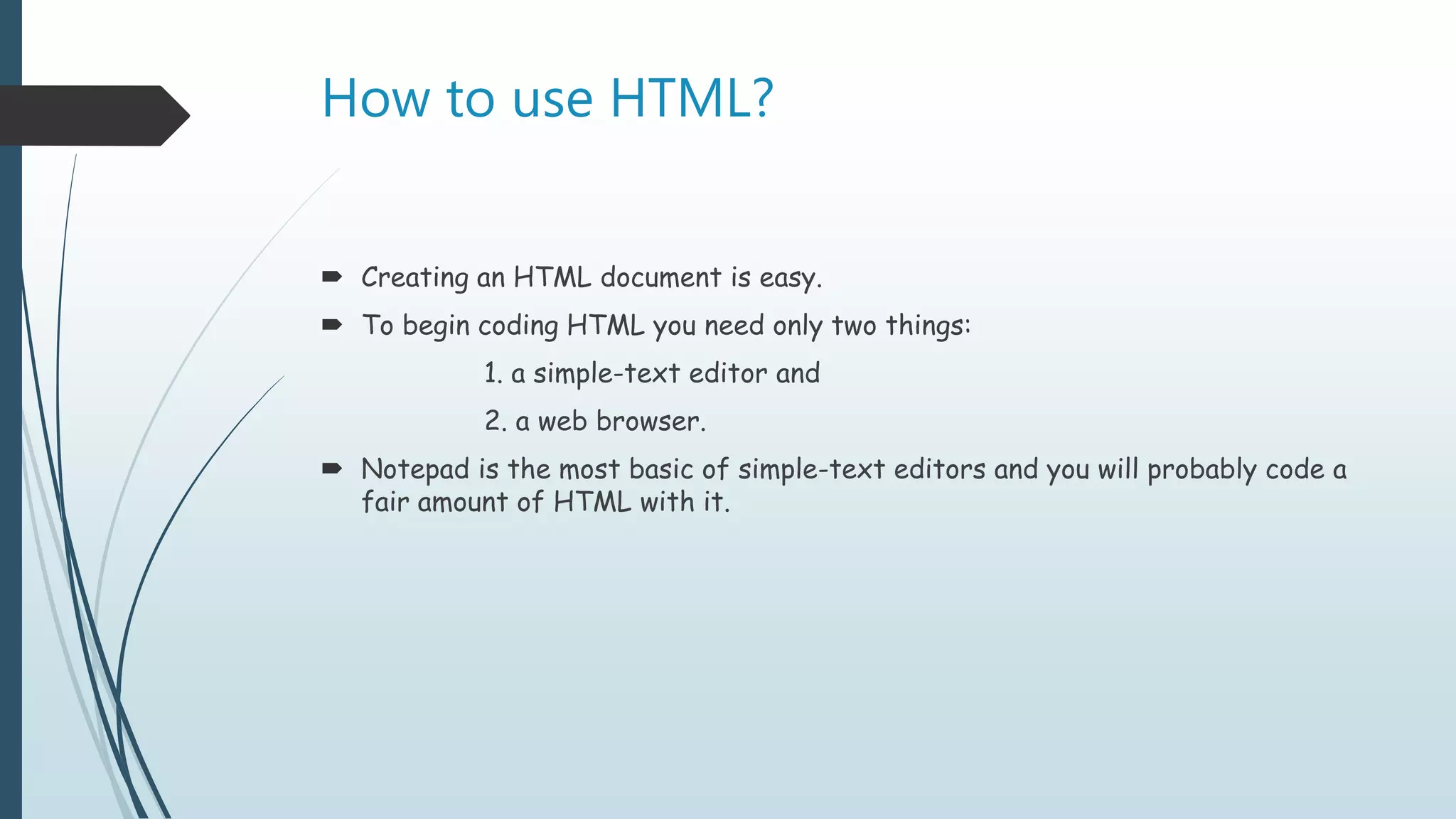 How to use HTML?
 Creating an HTML document is easy.
 To begin coding HTML you need only two things:
1. a simple-text editor and
2. a web browser.
 Notepad is the most basic of simple-text editors and you will probably code a
fair amount of HTML with it.
 