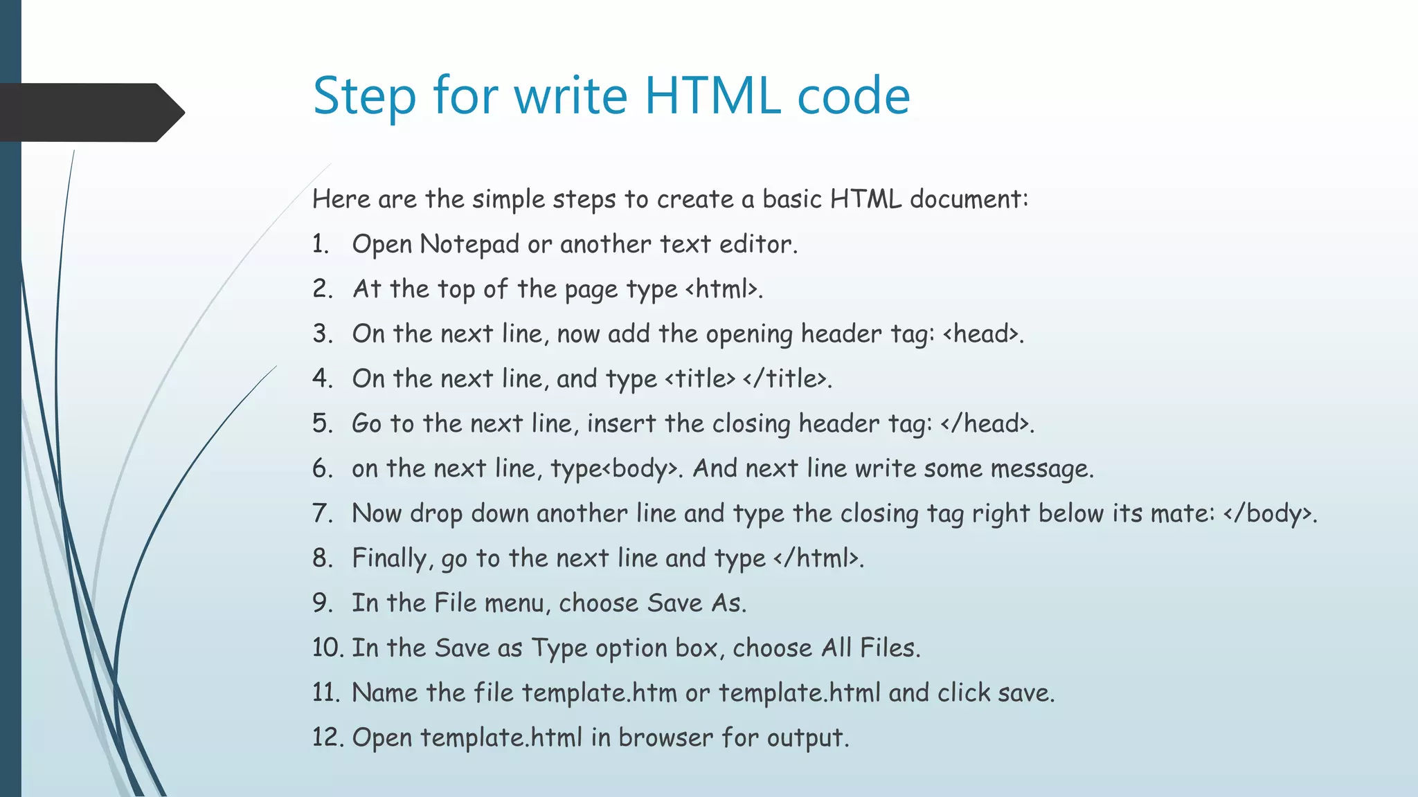 Step for write HTML code
Here are the simple steps to create a basic HTML document:
1. Open Notepad or another text editor.
2. At the top of the page type <html>.
3. On the next line, now add the opening header tag: <head>.
4. On the next line, and type <title> </title>.
5. Go to the next line, insert the closing header tag: </head>.
6. on the next line, type<body>. And next line write some message.
7. Now drop down another line and type the closing tag right below its mate: </body>.
8. Finally, go to the next line and type </html>.
9. In the File menu, choose Save As.
10. In the Save as Type option box, choose All Files.
11. Name the file template.htm or template.html and click save.
12. Open template.html in browser for output.
 