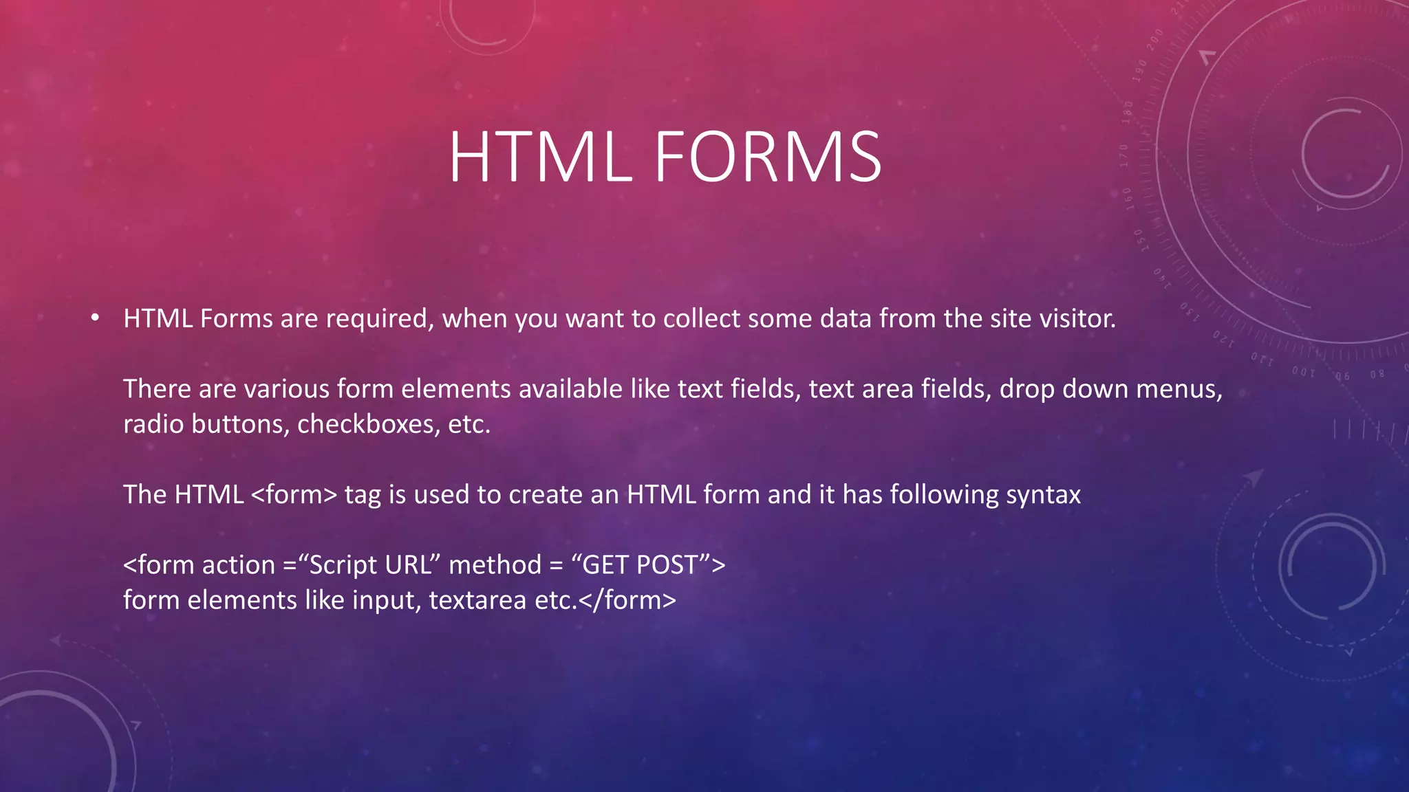 HTML FORMS
• HTML Forms are required, when you want to collect some data from the site visitor.
There are various form elements available like text fields, text area fields, drop down menus,
radio buttons, checkboxes, etc.
The HTML <form> tag is used to create an HTML form and it has following syntax
<form action =“Script URL” method = “GET POST”>
form elements like input, textarea etc.</form>
 