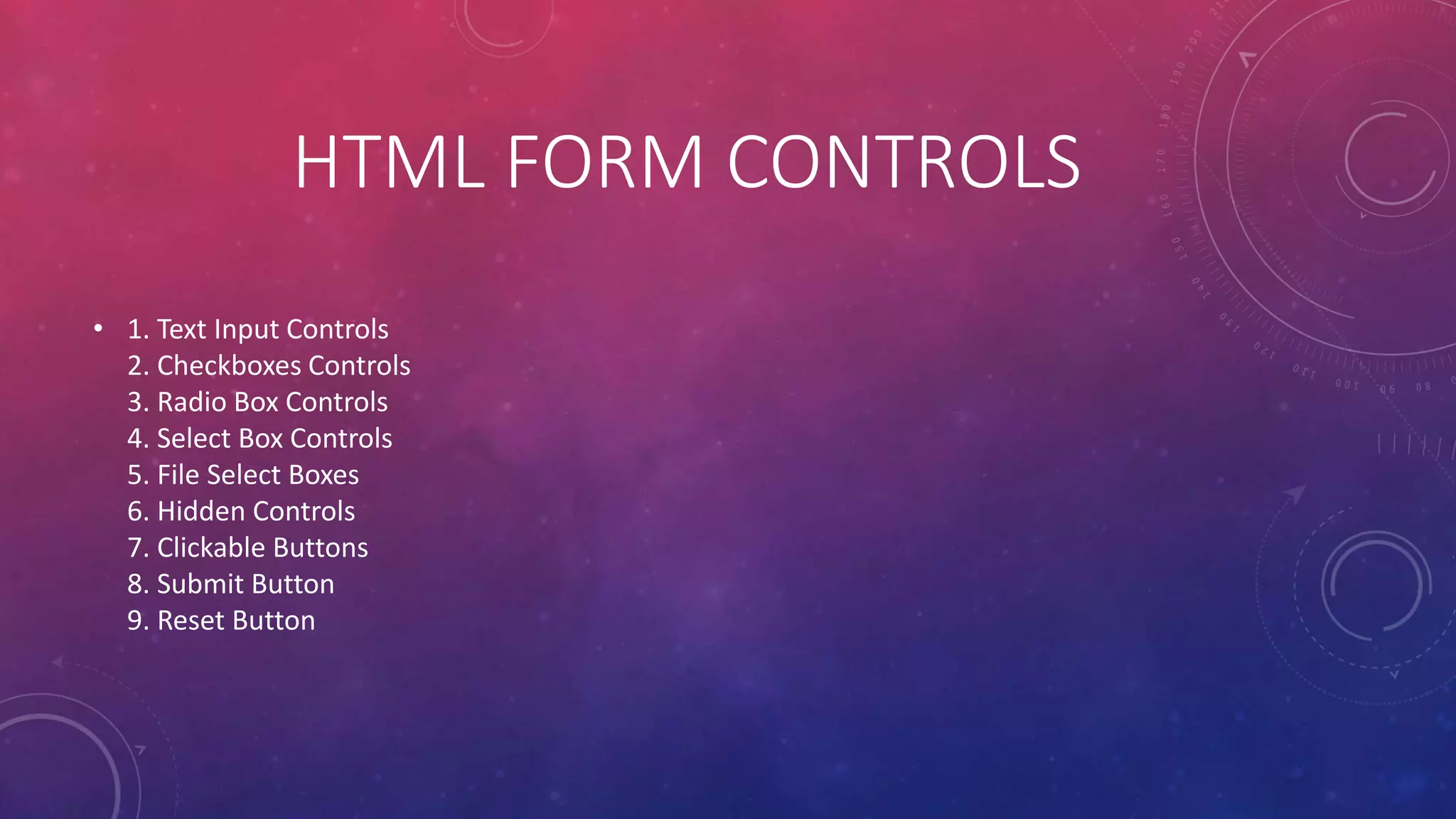 HTML FORM CONTROLS
• 1. Text Input Controls
2. Checkboxes Controls
3. Radio Box Controls
4. Select Box Controls
5. File Select Boxes
6. Hidden Controls
7. Clickable Buttons
8. Submit Button
9. Reset Button
 
