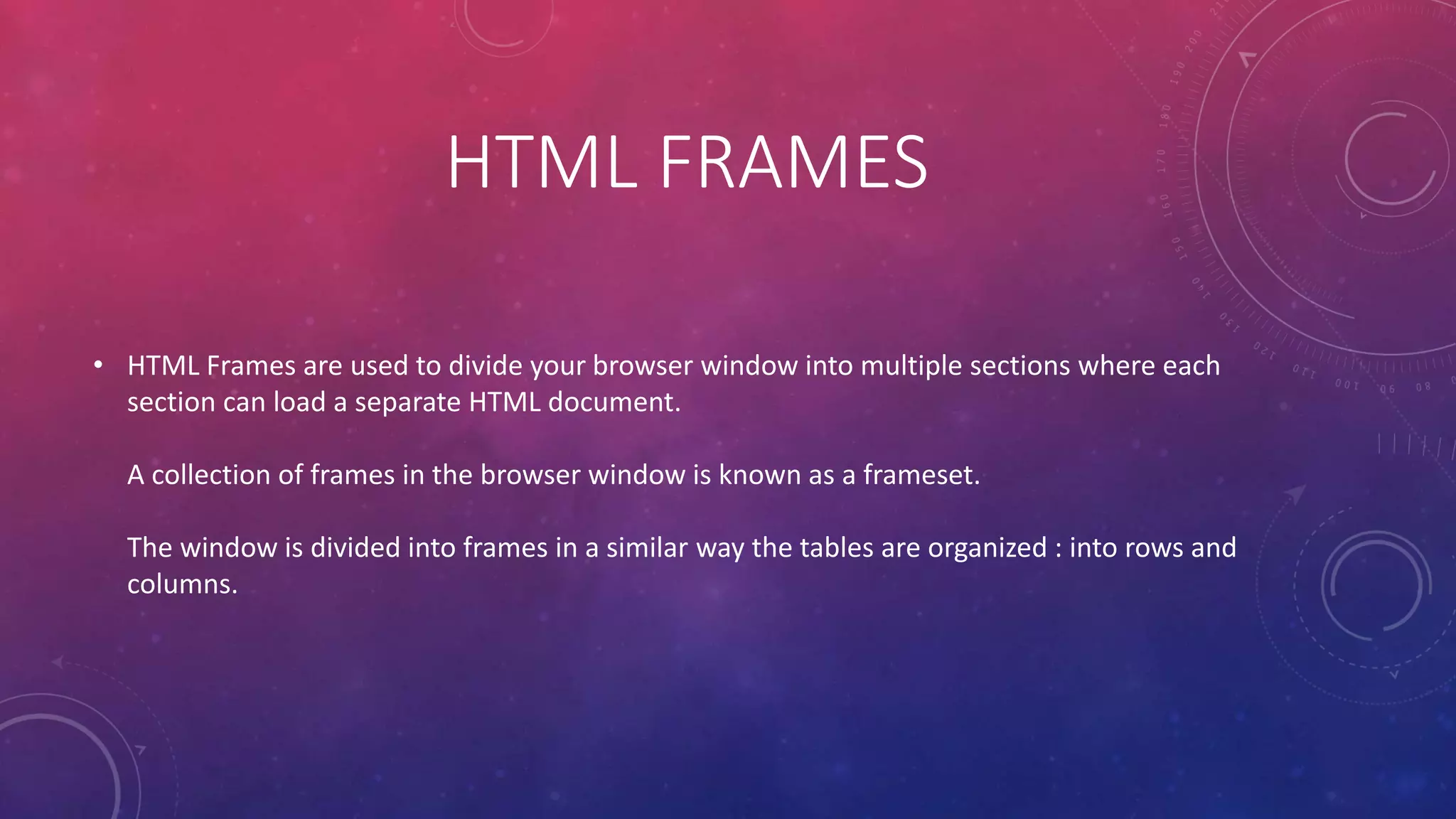 HTML FRAMES
• HTML Frames are used to divide your browser window into multiple sections where each
section can load a separate HTML document.
A collection of frames in the browser window is known as a frameset.
The window is divided into frames in a similar way the tables are organized : into rows and
columns.
 