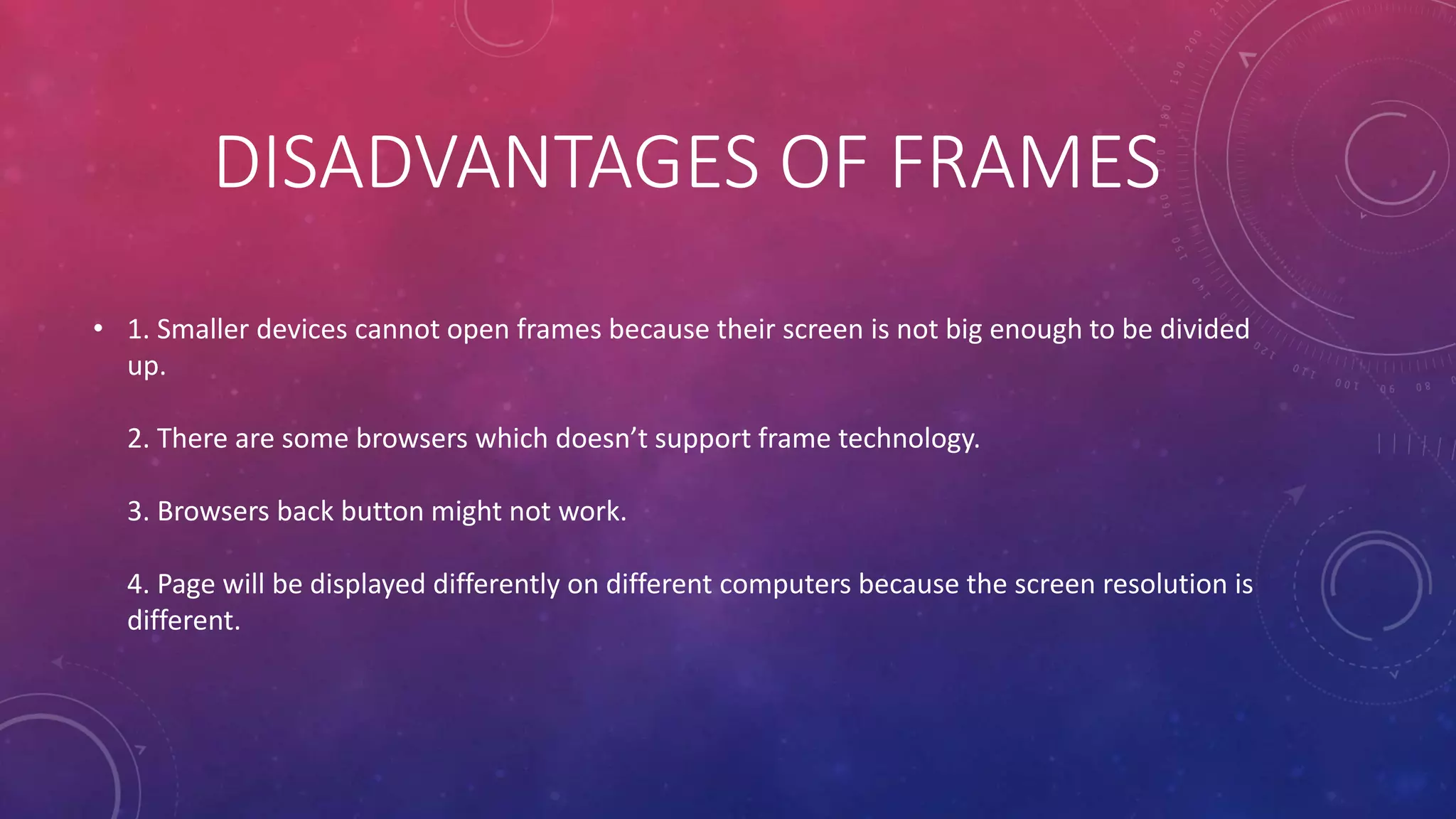 DISADVANTAGES OF FRAMES
• 1. Smaller devices cannot open frames because their screen is not big enough to be divided
up.
2. There are some browsers which doesn’t support frame technology.
3. Browsers back button might not work.
4. Page will be displayed differently on different computers because the screen resolution is
different.
 