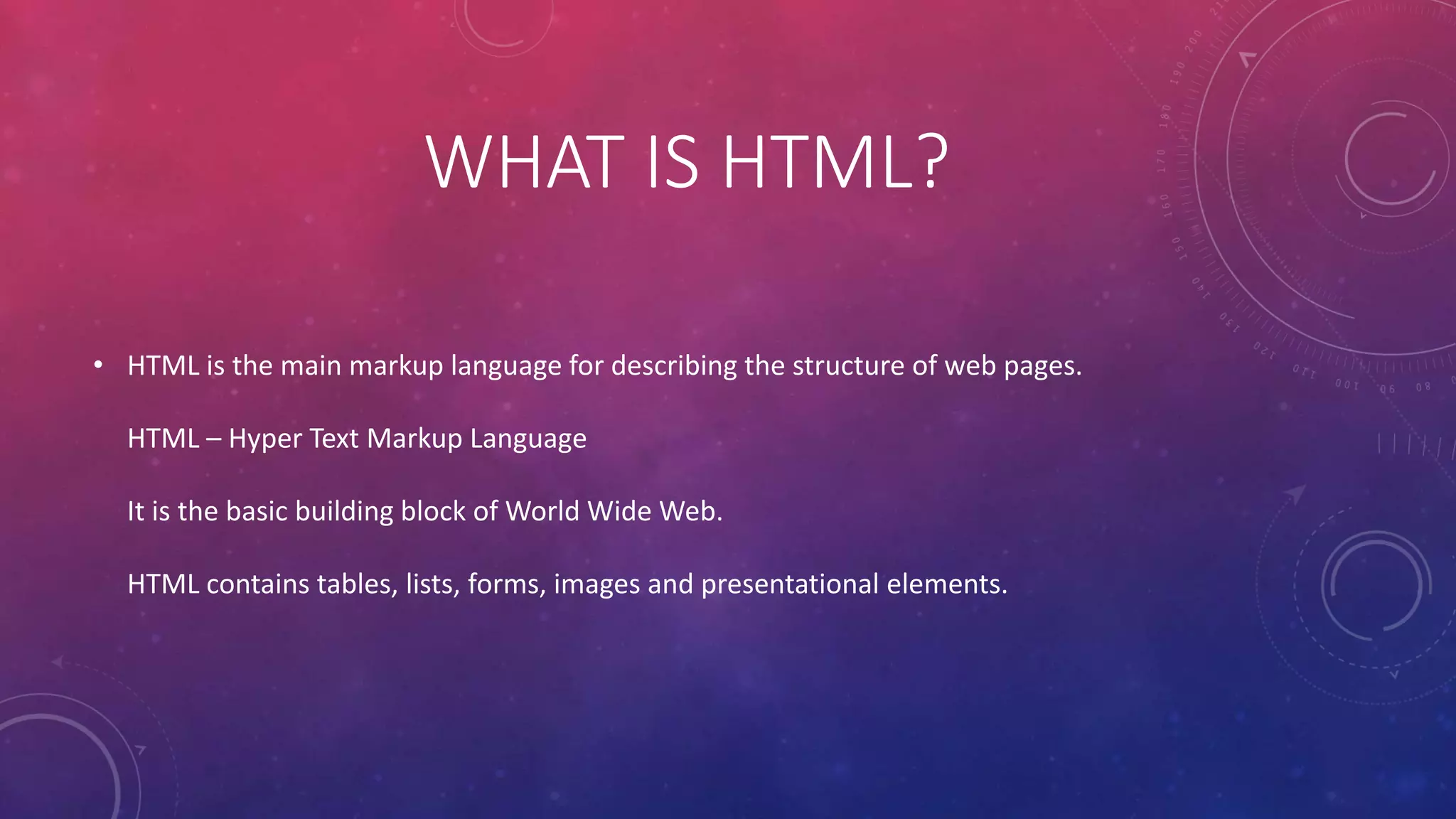 WHAT IS HTML?
• HTML is the main markup language for describing the structure of web pages.
HTML – Hyper Text Markup Language
It is the basic building block of World Wide Web.
HTML contains tables, lists, forms, images and presentational elements.
 