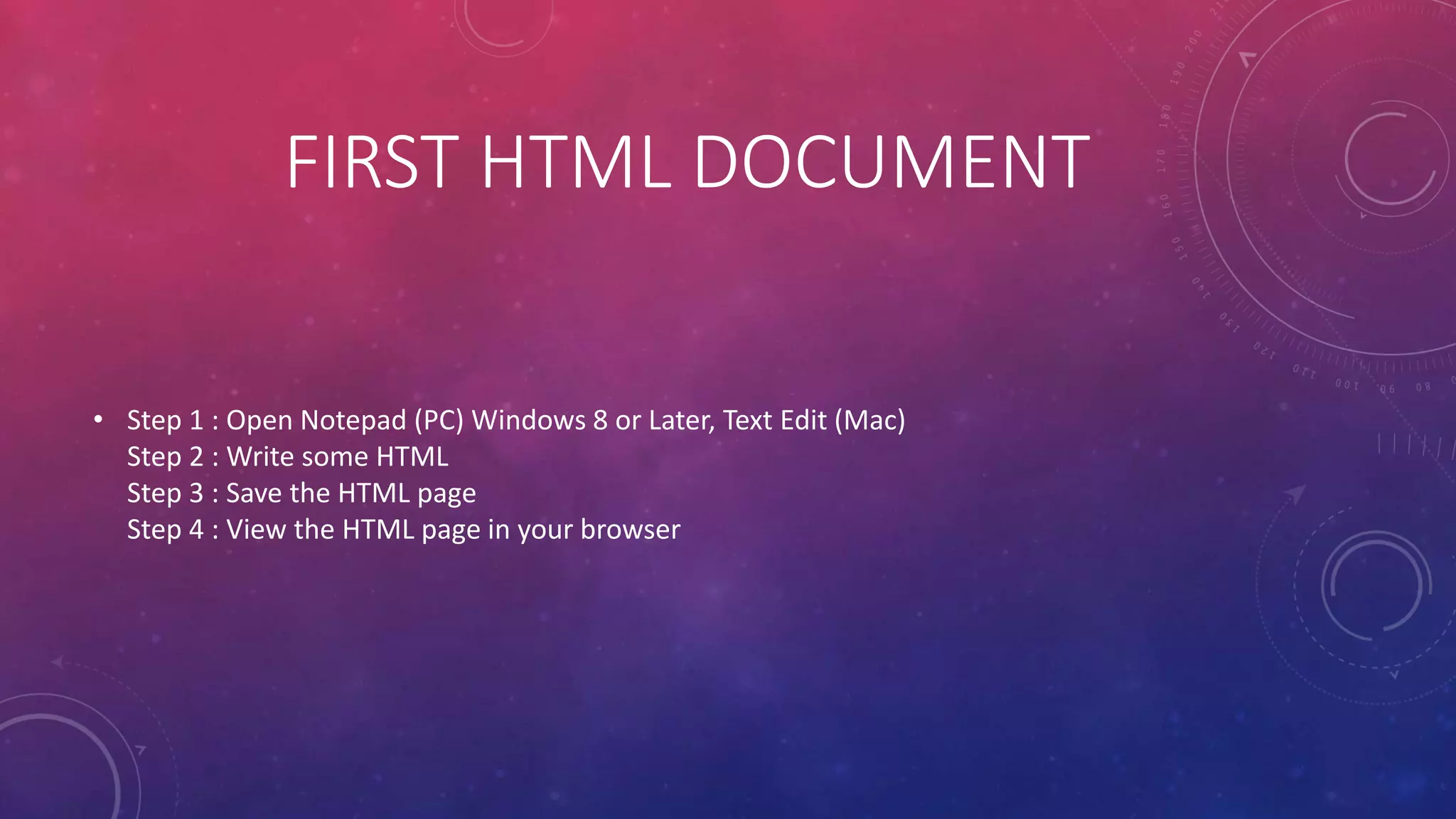 FIRST HTML DOCUMENT
• Step 1 : Open Notepad (PC) Windows 8 or Later, Text Edit (Mac)
Step 2 : Write some HTML
Step 3 : Save the HTML page
Step 4 : View the HTML page in your browser
 