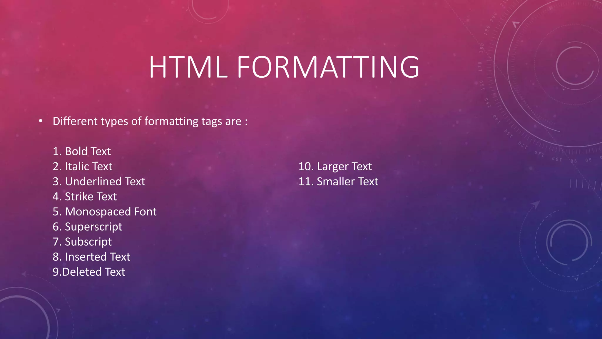 HTML FORMATTING
• Different types of formatting tags are :
1. Bold Text
2. Italic Text
3. Underlined Text
4. Strike Text
5. Monospaced Font
6. Superscript
7. Subscript
8. Inserted Text
9.Deleted Text
10. Larger Text
11. Smaller Text
 