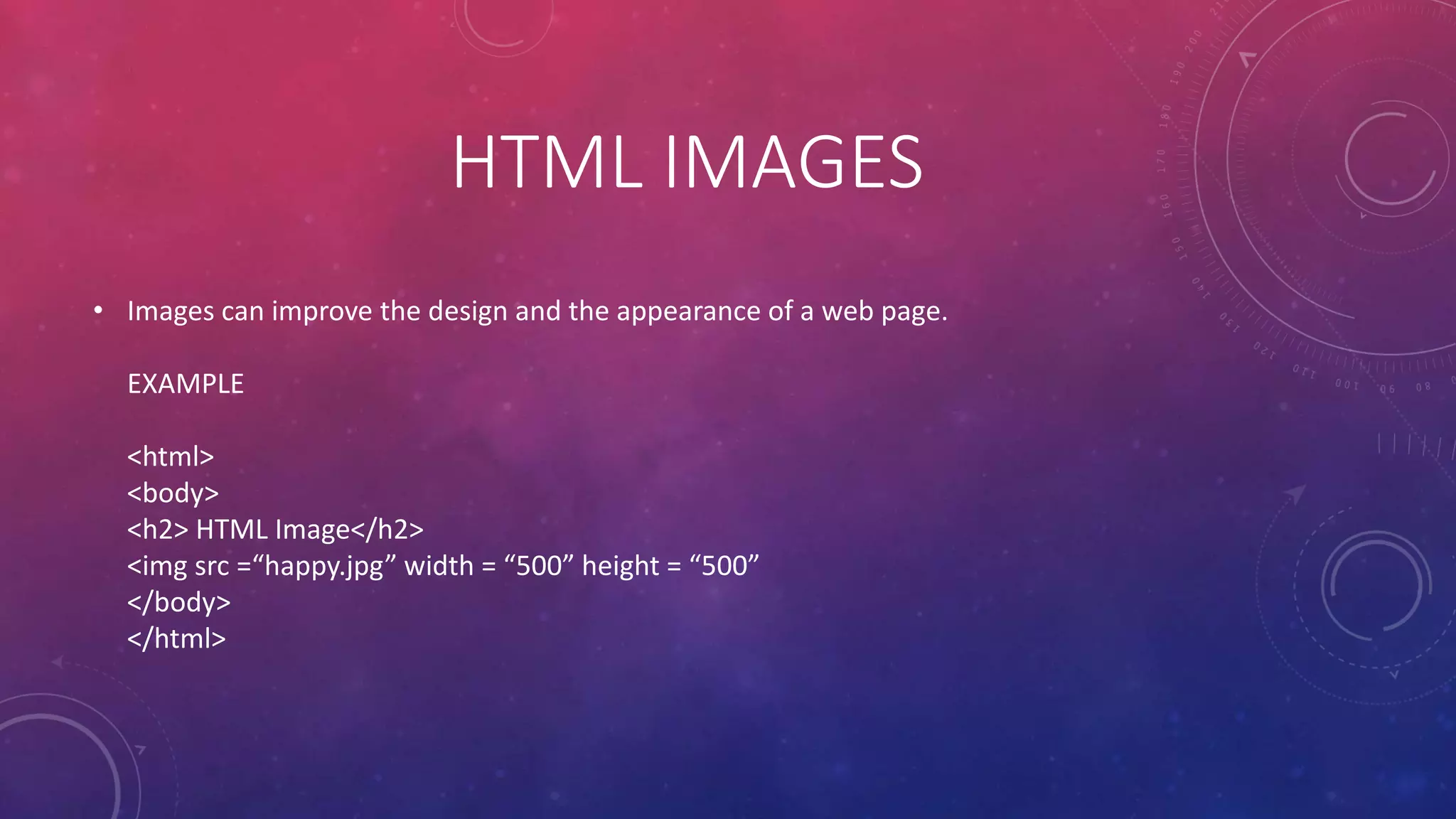 HTML IMAGES
• Images can improve the design and the appearance of a web page.
EXAMPLE
<html>
<body>
<h2> HTML Image</h2>
<img src =“happy.jpg” width = “500” height = “500”
</body>
</html>
 