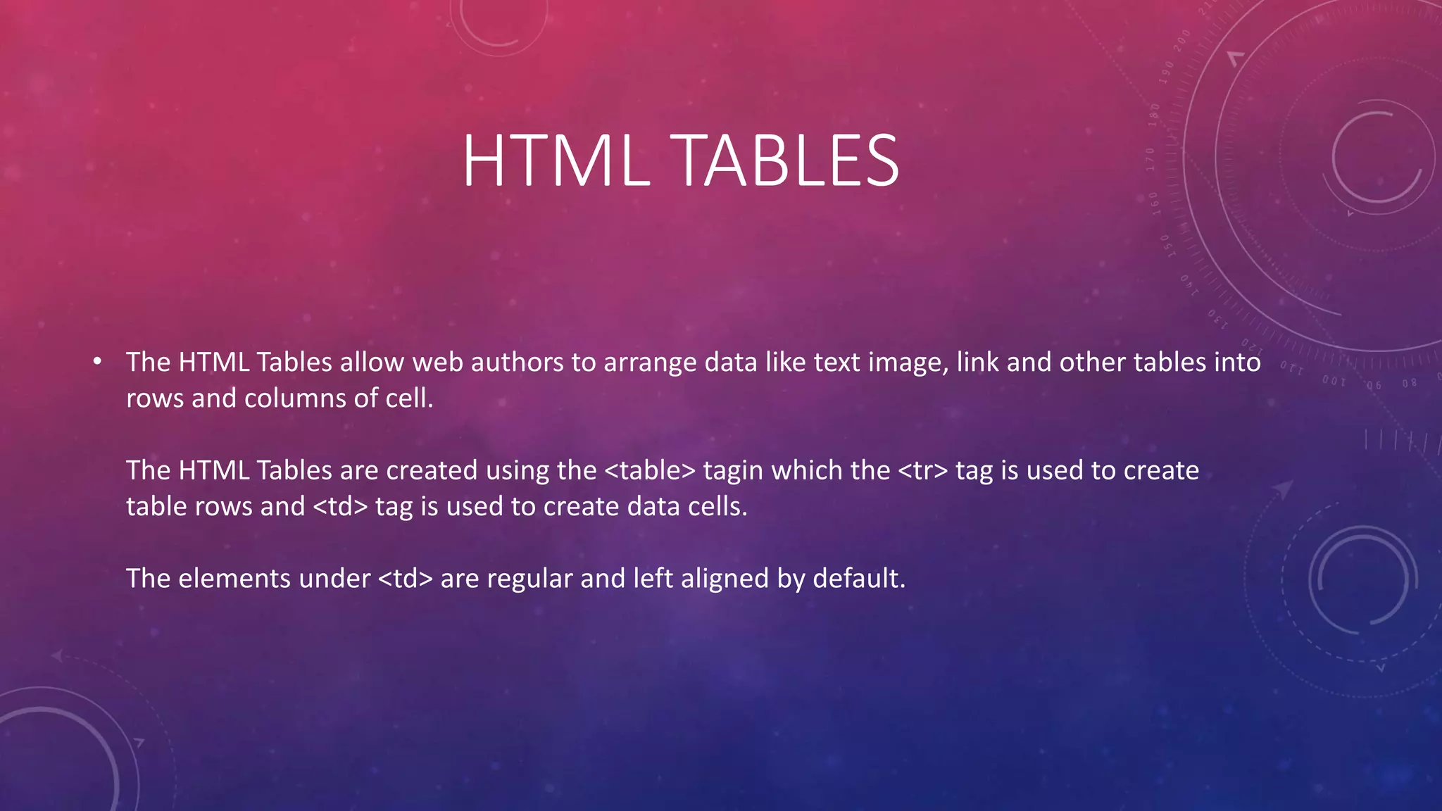 HTML TABLES
• The HTML Tables allow web authors to arrange data like text image, link and other tables into
rows and columns of cell.
The HTML Tables are created using the <table> tagin which the <tr> tag is used to create
table rows and <td> tag is used to create data cells.
The elements under <td> are regular and left aligned by default.
 