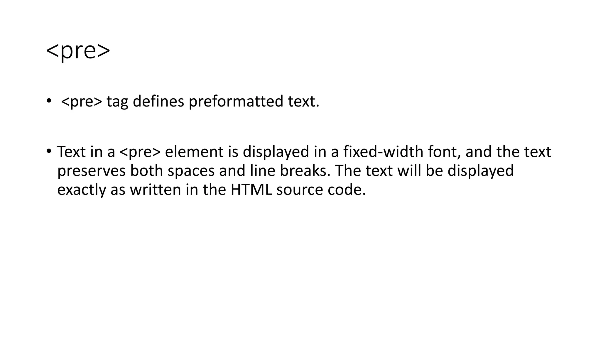 <pre>
• <pre> tag defines preformatted text.
• Text in a <pre> element is displayed in a fixed-width font, and the text
preserves both spaces and line breaks. The text will be displayed
exactly as written in the HTML source code.
 