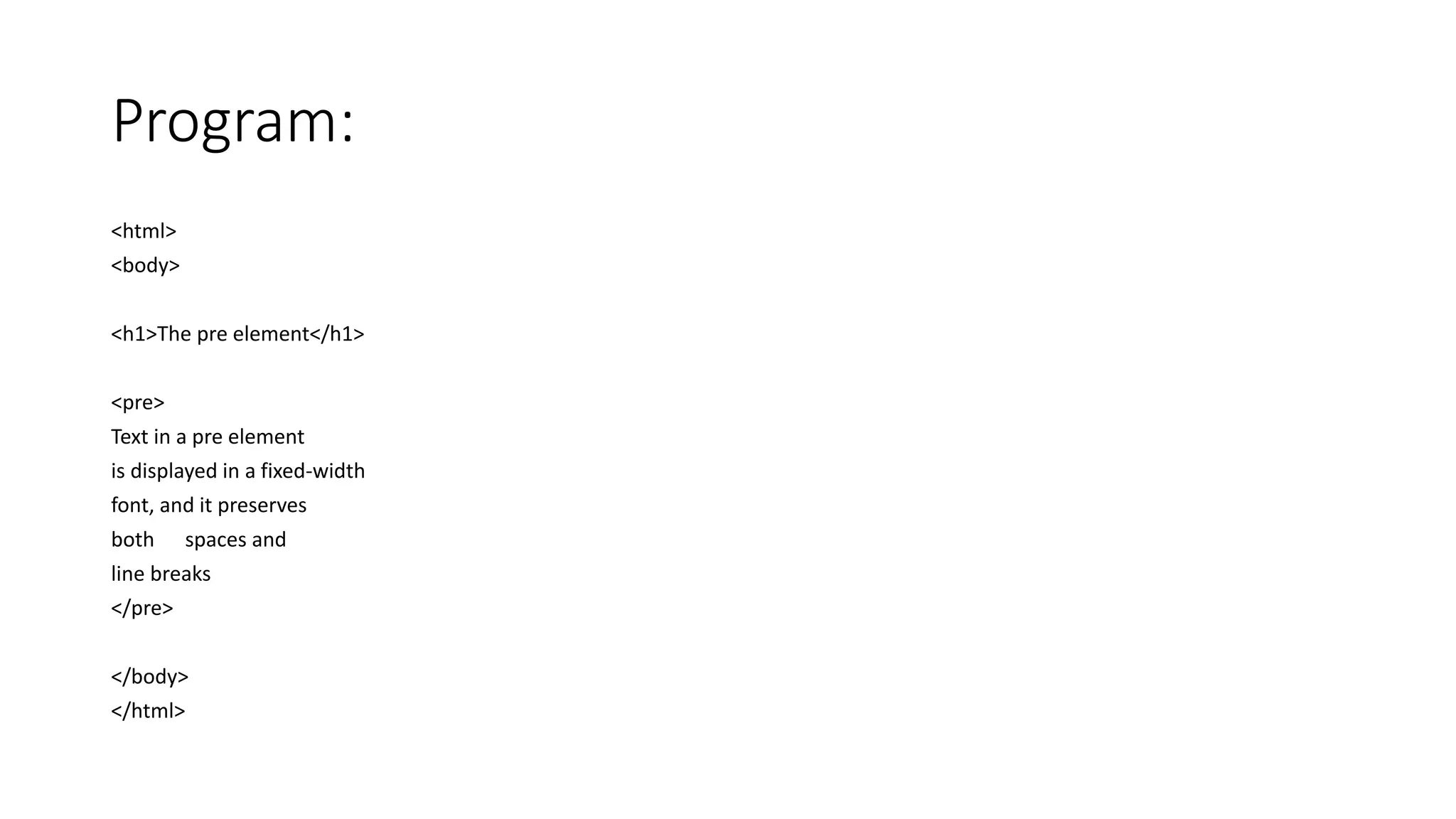 Program:
<html>
<body>
<h1>The pre element</h1>
<pre>
Text in a pre element
is displayed in a fixed-width
font, and it preserves
both spaces and
line breaks
</pre>
</body>
</html>
 