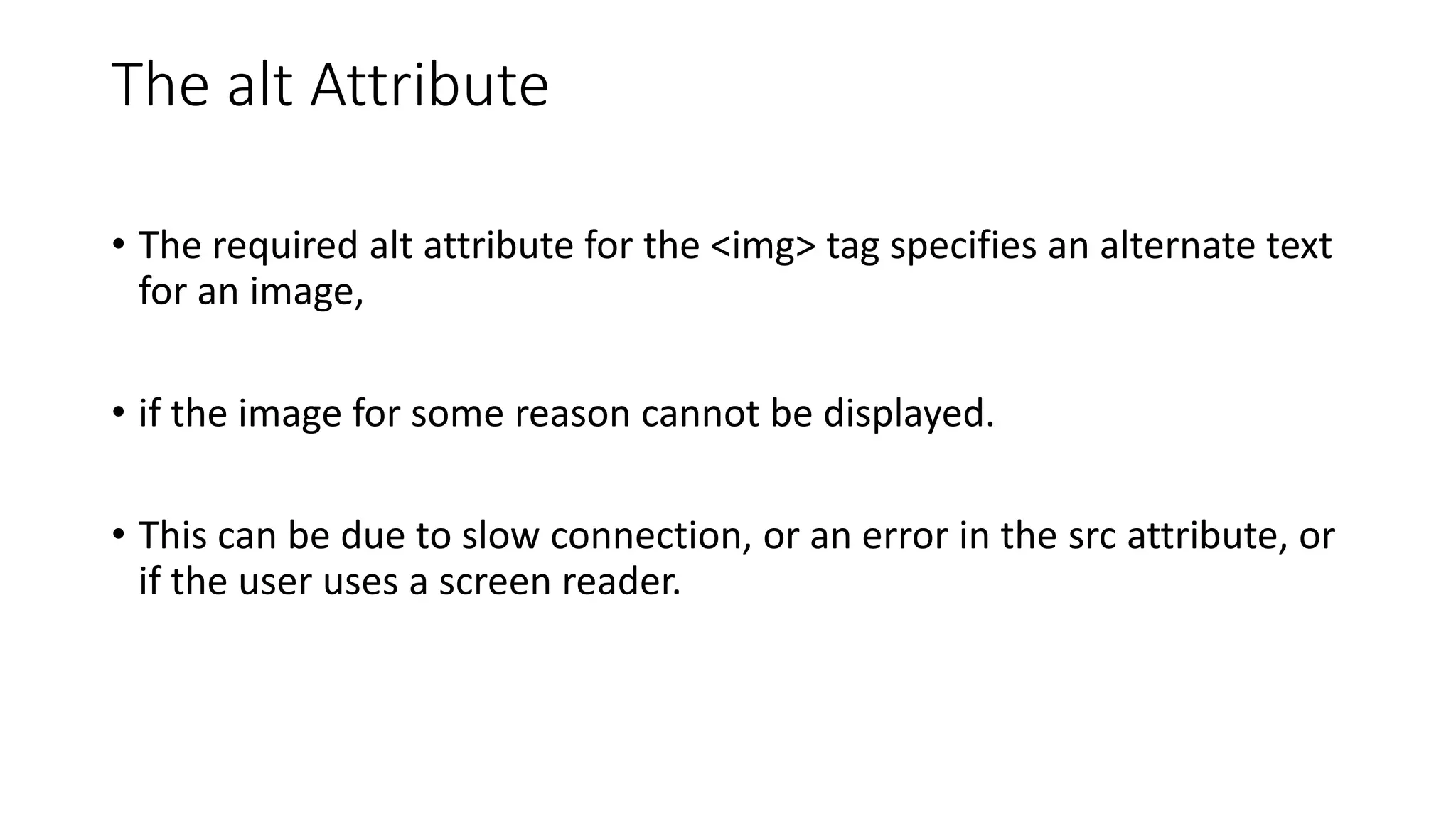 The alt Attribute
• The required alt attribute for the <img> tag specifies an alternate text
for an image,
• if the image for some reason cannot be displayed.
• This can be due to slow connection, or an error in the src attribute, or
if the user uses a screen reader.
 