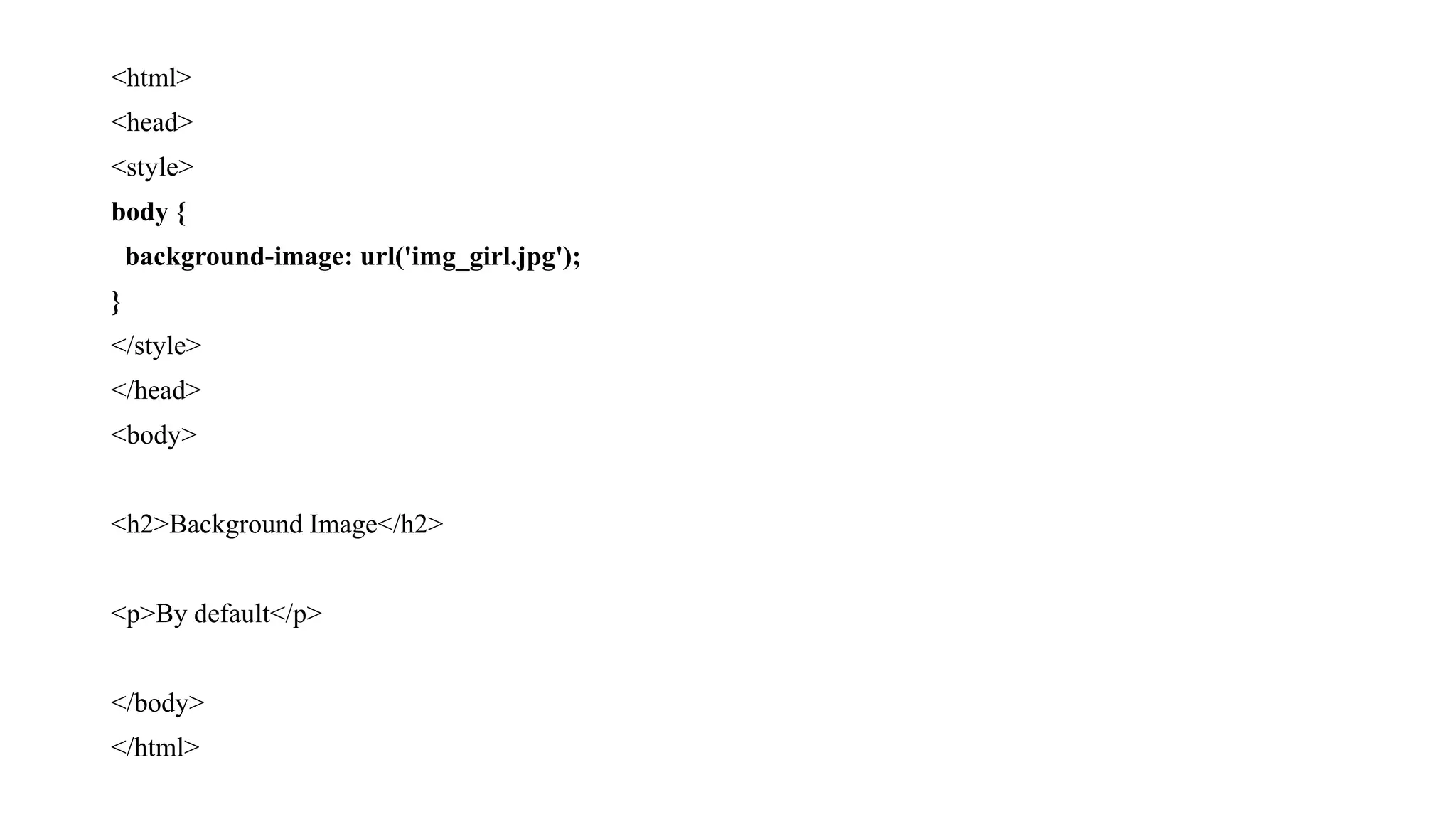 <html>
<head>
<style>
body {
background-image: url('img_girl.jpg');
}
</style>
</head>
<body>
<h2>Background Image</h2>
<p>By default</p>
</body>
</html>
 