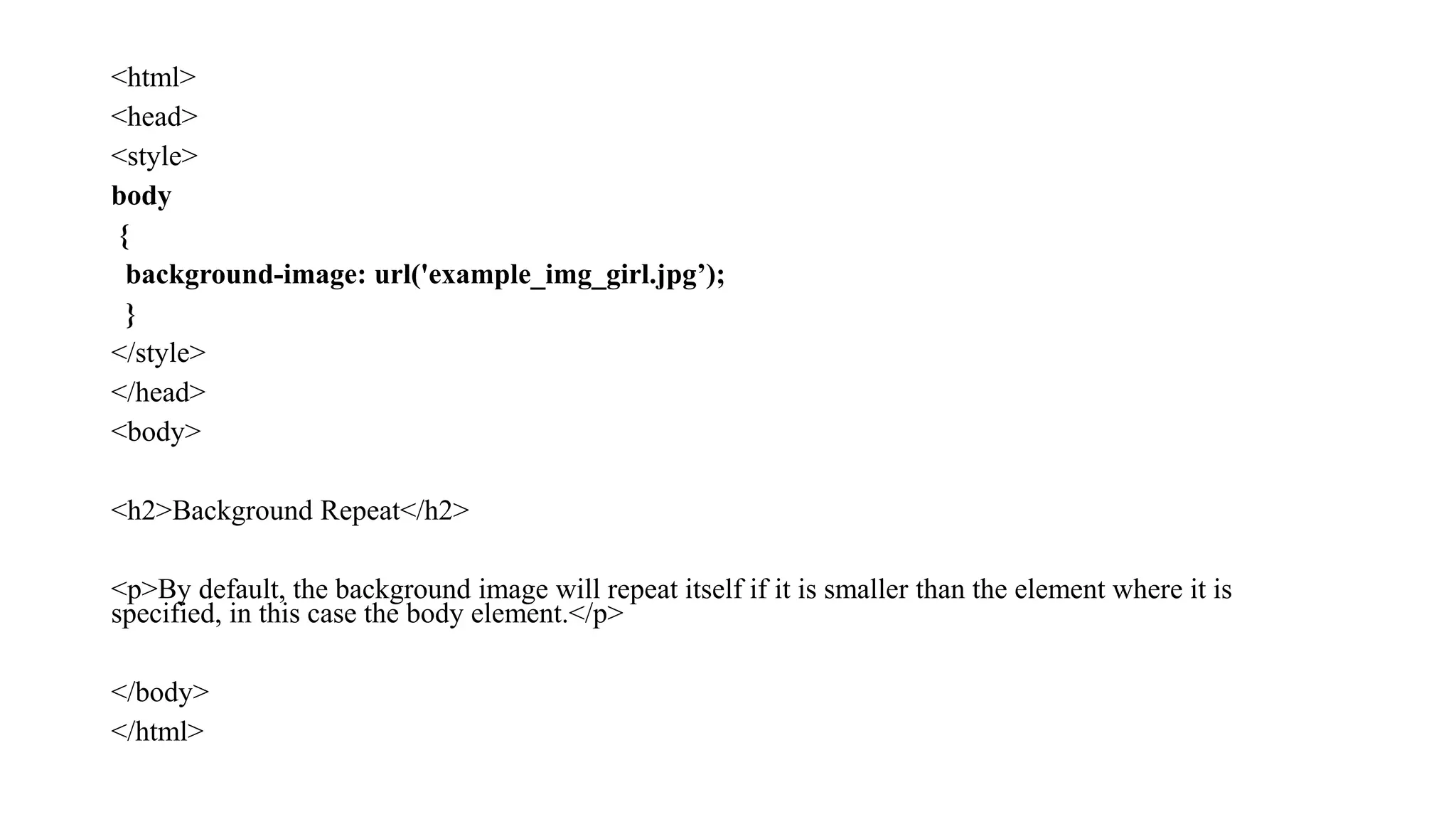 <html>
<head>
<style>
body
{
background-image: url('example_img_girl.jpg’);
}
</style>
</head>
<body>
<h2>Background Repeat</h2>
<p>By default, the background image will repeat itself if it is smaller than the element where it is
specified, in this case the body element.</p>
</body>
</html>
 