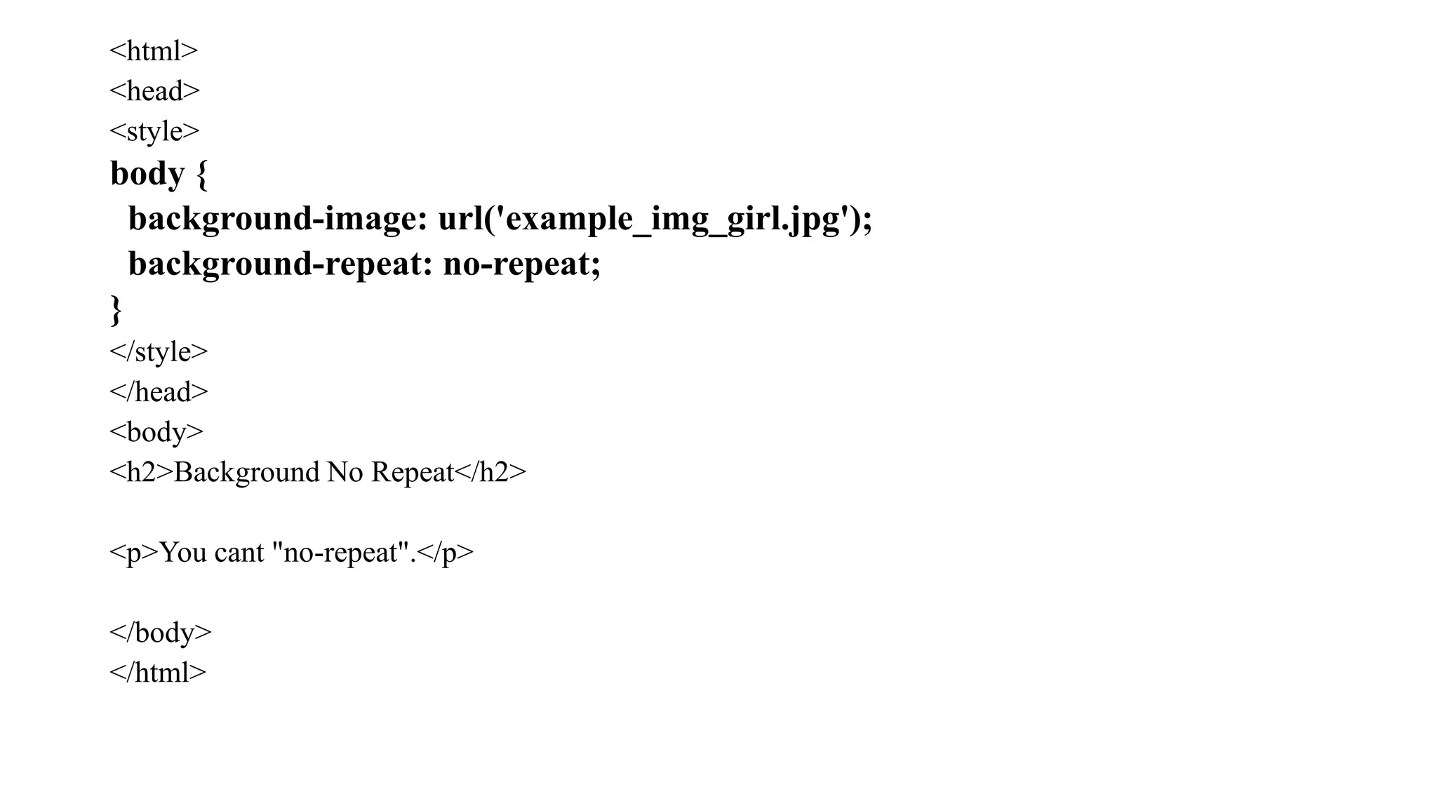<html>
<head>
<style>
body {
background-image: url('example_img_girl.jpg');
background-repeat: no-repeat;
}
</style>
</head>
<body>
<h2>Background No Repeat</h2>
<p>You cant "no-repeat".</p>
</body>
</html>
 