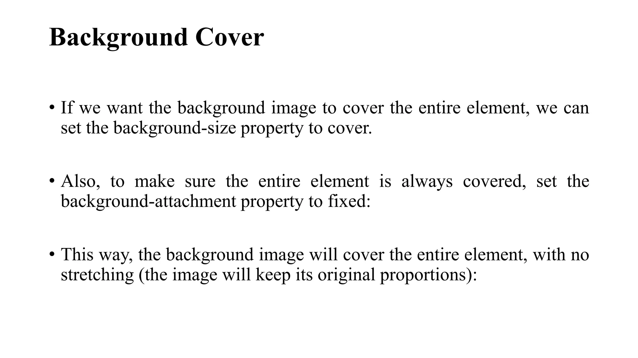 Background Cover
• If we want the background image to cover the entire element, we can
set the background-size property to cover.
• Also, to make sure the entire element is always covered, set the
background-attachment property to fixed:
• This way, the background image will cover the entire element, with no
stretching (the image will keep its original proportions):
 