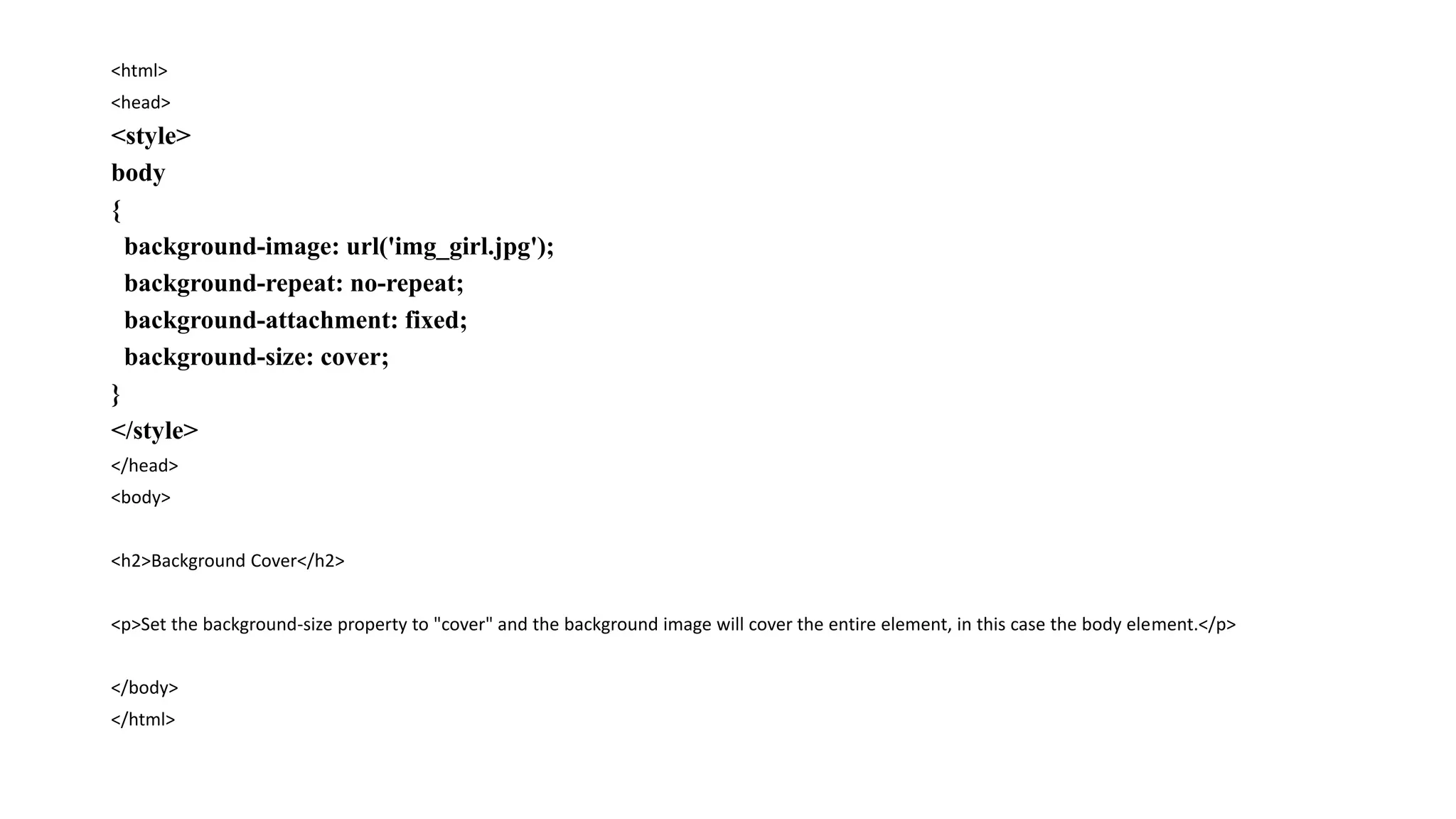 <html>
<head>
<style>
body
{
background-image: url('img_girl.jpg');
background-repeat: no-repeat;
background-attachment: fixed;
background-size: cover;
}
</style>
</head>
<body>
<h2>Background Cover</h2>
<p>Set the background-size property to "cover" and the background image will cover the entire element, in this case the body element.</p>
</body>
</html>
 