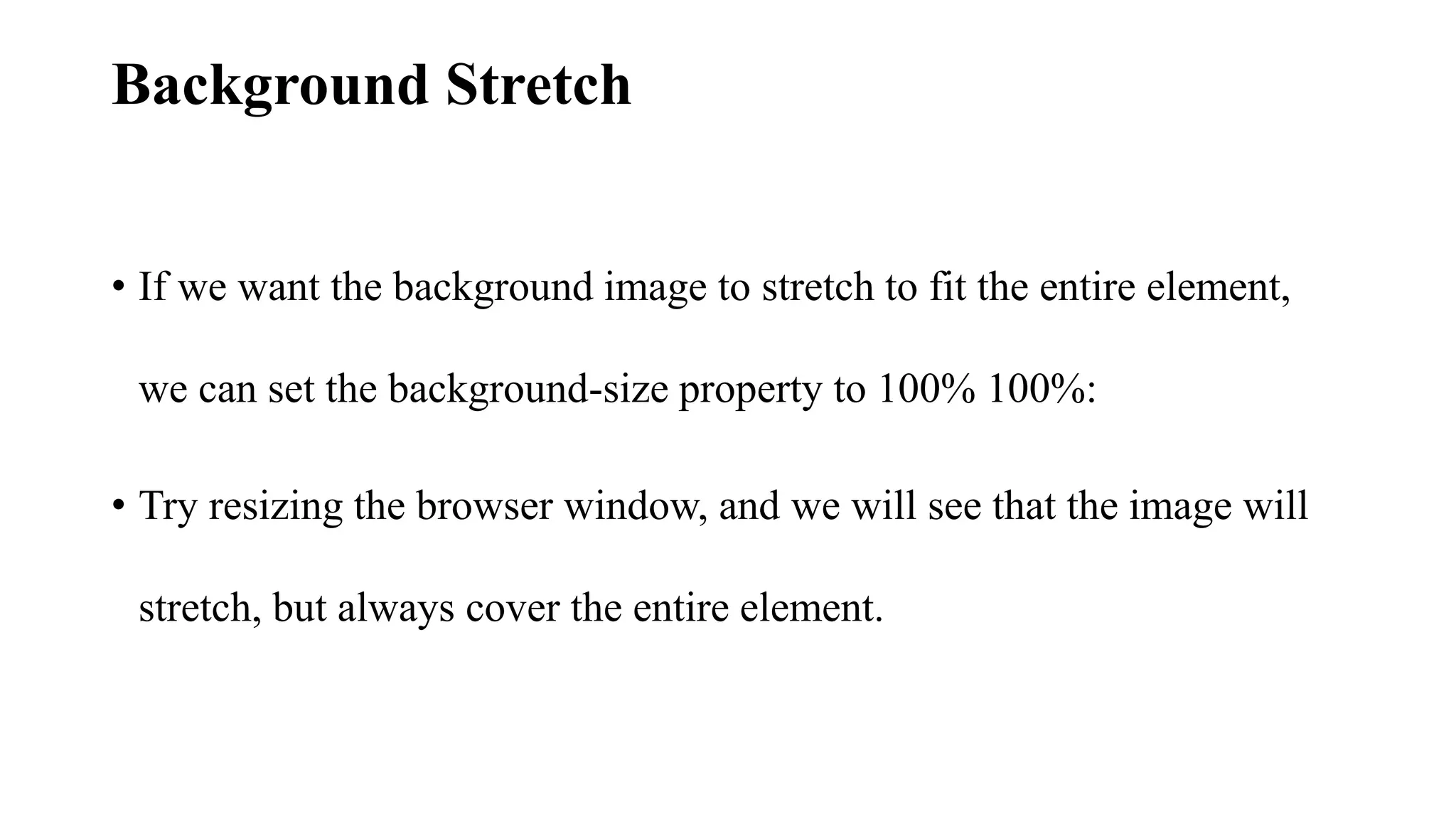 Background Stretch
• If we want the background image to stretch to fit the entire element,
we can set the background-size property to 100% 100%:
• Try resizing the browser window, and we will see that the image will
stretch, but always cover the entire element.
 