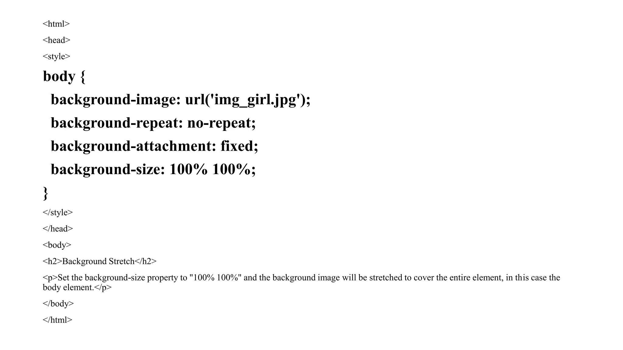 <html>
<head>
<style>
body {
background-image: url('img_girl.jpg');
background-repeat: no-repeat;
background-attachment: fixed;
background-size: 100% 100%;
}
</style>
</head>
<body>
<h2>Background Stretch</h2>
<p>Set the background-size property to "100% 100%" and the background image will be stretched to cover the entire element, in this case the
body element.</p>
</body>
</html>
 