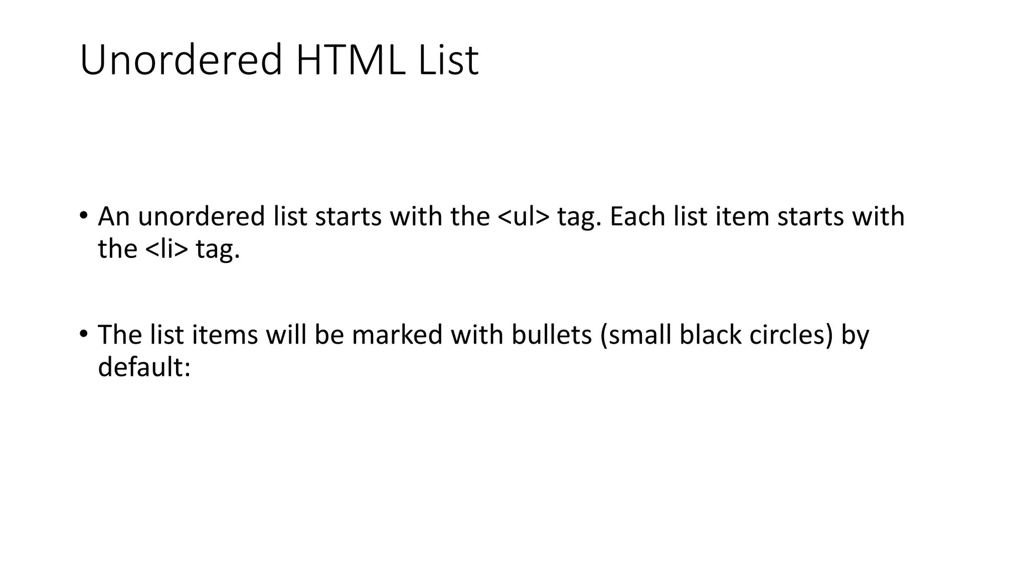 Unordered HTML List
• An unordered list starts with the <ul> tag. Each list item starts with
the <li> tag.
• The list items will be marked with bullets (small black circles) by
default:
 