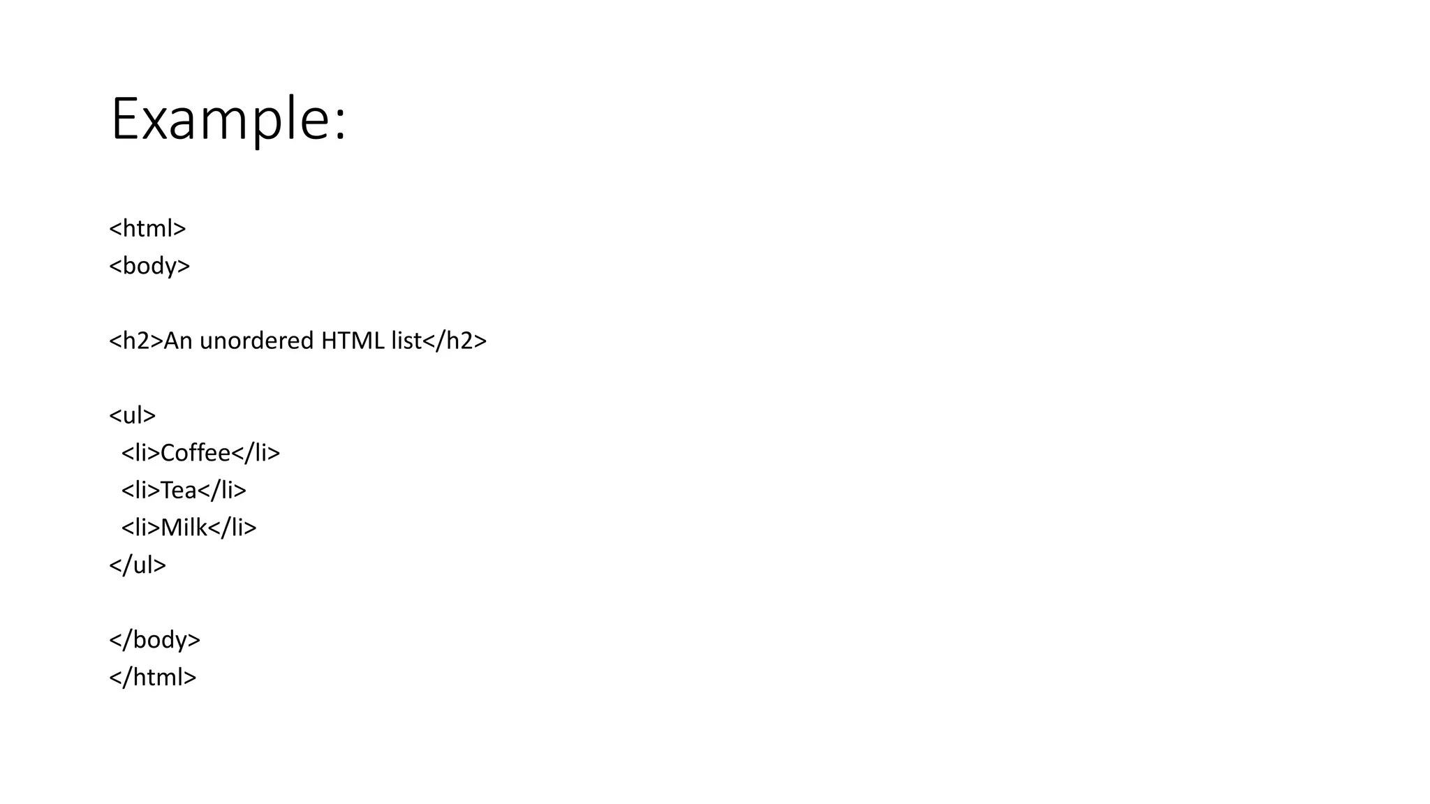 Example:
<html>
<body>
<h2>An unordered HTML list</h2>
<ul>
<li>Coffee</li>
<li>Tea</li>
<li>Milk</li>
</ul>
</body>
</html>
 