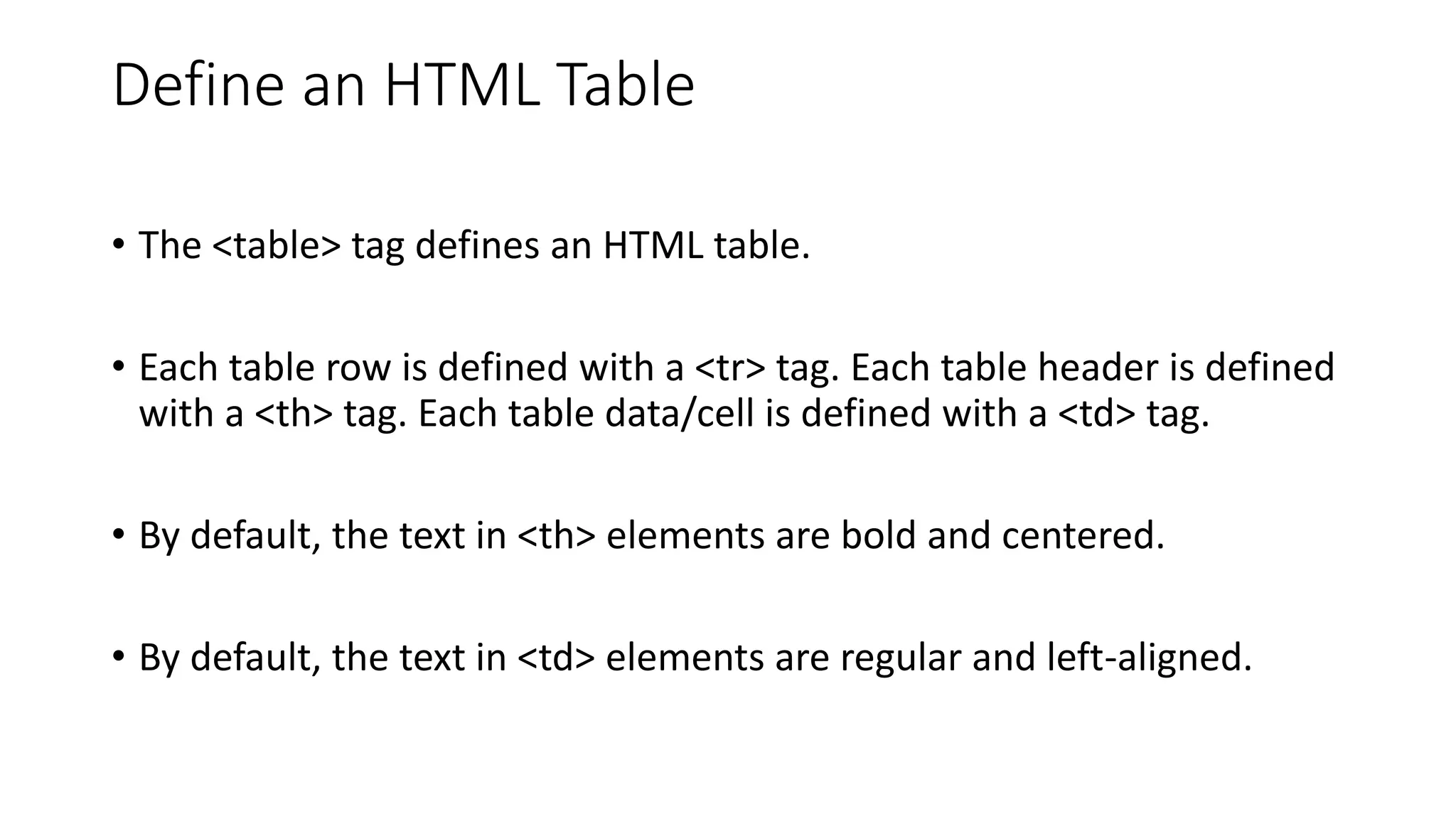 Define an HTML Table
• The <table> tag defines an HTML table.
• Each table row is defined with a <tr> tag. Each table header is defined
with a <th> tag. Each table data/cell is defined with a <td> tag.
• By default, the text in <th> elements are bold and centered.
• By default, the text in <td> elements are regular and left-aligned.
 