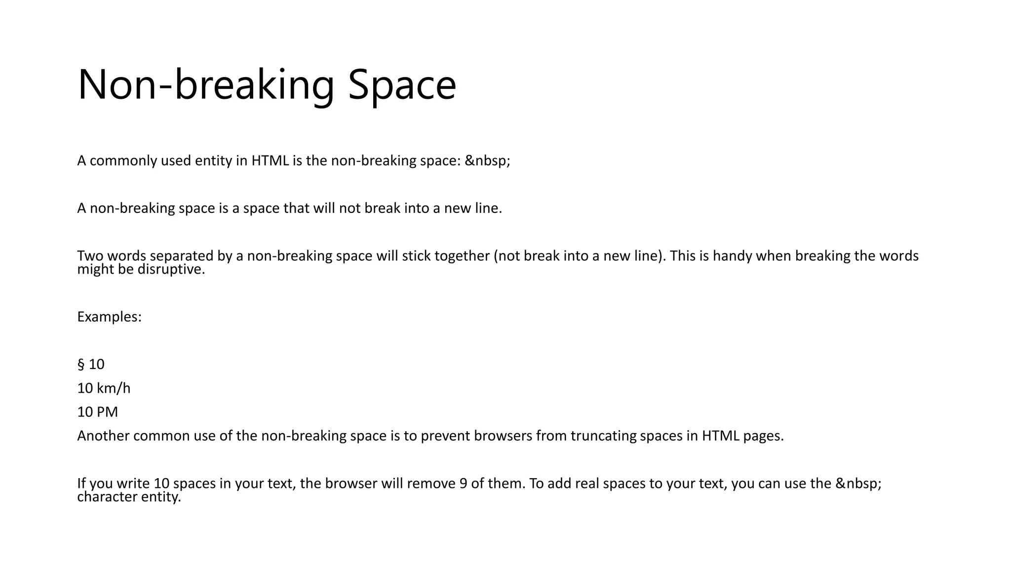 Non-breaking Space
A commonly used entity in HTML is the non-breaking space: &nbsp;
A non-breaking space is a space that will not break into a new line.
Two words separated by a non-breaking space will stick together (not break into a new line). This is handy when breaking the words
might be disruptive.
Examples:
§ 10
10 km/h
10 PM
Another common use of the non-breaking space is to prevent browsers from truncating spaces in HTML pages.
If you write 10 spaces in your text, the browser will remove 9 of them. To add real spaces to your text, you can use the &nbsp;
character entity.
 