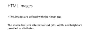 HTML Images
HTML images are defined with the <img> tag.
The source file (src), alternative text (alt), width, and height are
provided as attributes:
 