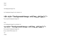 <html>
<body>
<h2>Background Image</h2>
<p>A background image for a div element:</p>
<div style="background-image: url('img_girl.jpg');">
You can specify background images<br>
</div>
<p>A background image for a p element:</p>
<p style="background-image: url('img_girl.jpg');">
You can specify background images<br>
for any visible HTML element.<br>
</p>
</body>
 