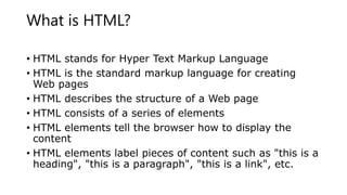 What is HTML?
• HTML stands for Hyper Text Markup Language
• HTML is the standard markup language for creating
Web pages
• HTML describes the structure of a Web page
• HTML consists of a series of elements
• HTML elements tell the browser how to display the
content
• HTML elements label pieces of content such as "this is a
heading", "this is a paragraph", "this is a link", etc.
 