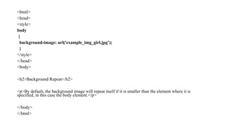 <html>
<head>
<style>
body
{
background-image: url('example_img_girl.jpg’);
}
</style>
</head>
<body>
<h2>Background Repeat</h2>
<p>By default, the background image will repeat itself if it is smaller than the element where it is
specified, in this case the body element.</p>
</body>
</html>
 
