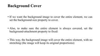 Background Cover
• If we want the background image to cover the entire element, we can
set the background-size property to cover.
• Also, to make sure the entire element is always covered, set the
background-attachment property to fixed:
• This way, the background image will cover the entire element, with no
stretching (the image will keep its original proportions):
 