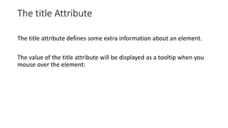 The title Attribute
The title attribute defines some extra information about an element.
The value of the title attribute will be displayed as a tooltip when you
mouse over the element:
 