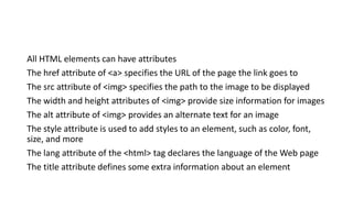 All HTML elements can have attributes
The href attribute of <a> specifies the URL of the page the link goes to
The src attribute of <img> specifies the path to the image to be displayed
The width and height attributes of <img> provide size information for images
The alt attribute of <img> provides an alternate text for an image
The style attribute is used to add styles to an element, such as color, font,
size, and more
The lang attribute of the <html> tag declares the language of the Web page
The title attribute defines some extra information about an element
 