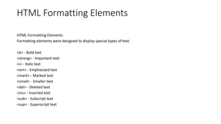 HTML Formatting Elements
HTML Formatting Elements
Formatting elements were designed to display special types of text:
<b> - Bold text
<strong> - Important text
<i> - Italic text
<em> - Emphasized text
<mark> - Marked text
<small> - Smaller text
<del> - Deleted text
<ins> - Inserted text
<sub> - Subscript text
<sup> - Superscript text
 