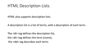HTML Description Lists
HTML also supports description lists.
A description list is a list of terms, with a description of each term.
The <dl> tag defines the description list,
the <dt> tag defines the term (name),
the <dd> tag describes each term:
 
