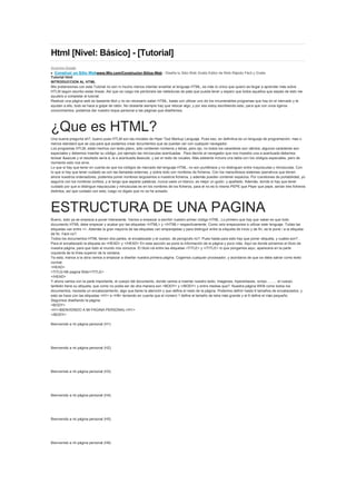 Html [Nivel: Básico] - [Tutorial]<br />Anuncios Google<br />  Construir un Sitio Webwww.Wix.com/Constructor-Sitios-Web - Diseña tu Sitio Web Gratis Editor de Web Rápido Fácil y Gratis<br />Tutorial html INTRODUCCION AL HTML Mis pretensiones con este Tutorial no son ni mucho menos intentar enseñar el lenguaje HTML, es más lo único que quiero es llegar a aprender más sobre HTLM según escribo estas líneas. Así que os ruego me perdoneís las meteduras de pata que pueda tener y espero que todos aquellos que sepais de esto me ayudeís a completar el tutorial. Realizar una página web es bastante fácil y no es necesario saber HTML, basta con utilizar uno de los innumerables programas que hay en el mercado y te ayudan a ello, todo se hace a golpe de ratón. No obstante siempre hay que retocar algo, y por eso estoy escribiendo esto, para que con unos ligeros conocimientos, podamos dar nuestro toque personal a las páginas que diseñemos. ¿Que es HTML? Una buena pregunta eh?, bueno pues HTLM son las iniciales de Hiper Text Markup Languaje. Pues eso, en definitiva es un lenguaje de programación, mas o menos standard que se usa para que podamos crear documentos que se puedan ver con cualquier navegador. Los programas HTLM, están hechos con texto plano, sólo contienen números y letras, pero ojo, no todos los caracteres son válidos, algunos carácteres son especiales y debemos insertar su código, por ejemplo las minúsculas acentuadas . Para decirle al navegador que nos muestre una a acentuada debemos teclear &aacute y el resultado sería á, la e acentuada &eacute, y así el resto de vocales. Más adelante incluire una tabla con los códigos especiales, pero de momento esto nos sirve. Lo que si hay que tener en cuenta es que los códigos de marcado del lenguaje HTML, no son puntillosos y no distinguen entre mayúsculas y minúsculas. Con lo que si hay que tener cuidado es con las llamadas externas, y sobre todo con nombres de ficheros. Con los maravillosos sistemas operativos que tienen ahora nuestros ordenadores, podemos poner nombres larguisimos a nuestros ficheros, y además pueden contener espacios. Por cuestiones de portabilidad, yo seguiría con los nombres cortitos, y si tengo que separar palabras, nunca useis un blanco, es mejor un guión, y apañado. Además, donde si hay que tener cuidado por que si distingue mayúsculas y minúsculas es en los nombres de los ficheros, para el no es lo mismo PEPE que Pepe que pepe, serían tres ficheros distintos, así que cuidado con esto, luego no digaís que no os he avisado. ESTRUCTURA DE UNA PAGINA Bueno, esto ya se empieza a poner interesante. Vamos a empezar a escribir nuestro primer código HTML. Lo primero que hay que saber es que todo documento HTML debe empezar y acabar por las etiquetas <HTML> y </HTML> respectivamente. Como veís empezamos a utilizar este lenguaje. Todas las etiquetas van entre <>. Además la gran mayoría de las etiquetas van emparejadas y para distinguir entre la etiqueta de inicio y de fin, se le pone / a la etiqueta de fin. Fácil no?. Todos los documentos HTML tienen dos partes, el encabezado y el cuerpo, de perogrullo no?. Pues hasta para esto hay que poner etiqueta, y cuales son? . Para el encabezado la etiqueta es <HEAD> y </HEAD> En esta sección se pone la información de la página y poco más. Aquí es donde pónemos el título de nuestra página, para que todo el mundo nos conozca. El título irá entre las etiquetas <TITLE> y </TITLE> lo que pongamos aqui, aparecera en la parte izquierda de la línea superior de la ventana. Ya esta, manos a la obra vamos a empezar a diseñar nuestra primera página. Cogemos cualquier procesador, y acordaros de que se debe salvar como texto normal. <HEAD> <TITLE>Mi pagina Web</TITLE> </HEAD> Y ahora vamos con la parte importante, el cuerpo del documento, donde vamos a insertar nuestro texto, imagenes, hiperenlaces, scrips ......... el cuerpo también tiene su etiqueta, que como no podia ser de otra manera son <BODY> y </BODY> y entre medias que?. Nuestra página WEB como todos los documentos, necesita un encabezamiento, algo que llame la atención y que defina el resto de la página. Podemos definir hasta 6 tamaños de encabezados, y esto se hace con las etiquetas <H1> a <H6> teniendo en cuenta que el número 1 define el tamaño de letra más grande y el 6 define el más pequeño. Seguimos diseñando la página: <BODY> <H1>BIENVENIDO A MI PAGINA PERSONAL</H1> </BODY> Bienvenido a mi página personal (H1) Bienvenido a mi página personal (H2) Bienvenido a mi página personal (H3) Bienvenido a mi página personal (H4) Bienvenido a mi página personal (H5) Bienvenido a mi página personal (H6) <br />PARRAFOS Y ahora que, ya tenemos el encabezado de nuestra página, pero se puede mejorar el aspecto, alineando el parrafo. Lo normal es que todos queramos poner el encabezado en el centro de la página. Esto se logra con la etiqueta <CENTER> </CENTER>. Esta etiqueta también es válida para gráficos, pero lo veremos mas adelante. <BODY> <CENTER><H3>BIENVENIDO A MI PAGINA PERSONAL</H3></CENTER> </BODY> BIENVENIDO A MI PAGINA PERSONAL (H2) Los párrafos van entre las etiquetas <P> y </P>, y los podemos alinear a la izquierda, a la derecha y como ya hemos visto, centrarlos, pero vamos a seguir con nuestra página, introduciendo el comando ALIGN. <BODY> <CENTER><H3>BIENVENIDO A MI PAGINA PERSONAL</H3></CENTER> <P ALIGN=quot;
LEFTquot;
> Ahora estoy escribiendo el primer párrafo de mi página personal, que quiero que se alinea a la izquierda. </P> <P ALIGN=quot;
RIGTHquot;
> Pero esta línea quiero que salga a la derecha</P> <P ALIGN=quot;
CENTERquot;
> Toma ya y ahora en el centro</P> </BODY> Ahora estoy escribiendo el primer párrafo de mi página personal, que quiero que se alinie a la izquierda Pero esta línea quiero que salga a la derecha Toma ya y ahora en el centro. Habeís visto las posibilidades de alineamiento del parrafo, pues hay más. Si lo que queremos es sangrar un párrafo, debemos escribir entre las etiquetas <BLOCKQUOTE> Y </BLOCKQUOTE>. FORMATOS Pues visto lo anterior, seguimos dando forma a nuestra página, ahora vamos a ver como darle formato a nuestro texto. Lo primero que vamos a ver es como modificar el tamaño de la letra, esto se hace con el comando <FONT> </FONT>, en unión con el modificador SIZE. Hay varias maneras de modificar el tamaño de la fuente. En primer lugar podemos hacer referencia al tamaño absoluto de la fuente. Los tamaños absolutos varían entre el 1 y el 7, siendo 7 el mas grande, y 1 el mas pequeño. La segunda manera de realizar la modificación, es hacer referencia al tamaño relativo de la fuente, es decir restando o incrementando el tamaño actual de la fuente en la cantidad especificada. Este modificador puede varíar entre -4 y +4. Pero como mejor se ve esto es continuando con nuestra página. <P><FONT SIZE=quot;
3quot;
>Esta l&iacute;nea está escrita con tama&ntilde;o 3</FONT></P> Esta línea esta escrita con tamaño 3 <P><FONT SIZE=quot;
5quot;
>Esta l&iacute;nea está escrita con tama&ntilde;o 5</FONT></P> Esta línea esta escrita con tamaño 5 <P><FONT SIZE=quot;
-3quot;
>Esta l&iacute;nea está escrita con tama&ntilde;o -3</FONT></P> Esta línea esta escrita con tamaño relativo -3 Cómo vemos en el último ejemplo, el resultado es el mismo que si aplicamos <FONT SIZE=quot;
2quot;
>, resultado que restarle 3 unidades al último tamaño definido de fuente, en nuestro ejemplo 5. Visto todo lo anterior, sólo queda por decir que es posible determinar cual es el tamaño base de la fuente con la que vamos a escribir nuestro documento HTML, para ello usamos la etiqueta <BASEFONT SIZE=tamaño>, escrito justo a continuación de la etiqueta <BODY>. ESTILOS Para resaltar partes del texto que estamos escribiendo, podemos utilizar negritas, cursivas, etc. Las etiquetas mas comúnes que podemos usar aparecen en la siguiente tabla Estilo Etiqueta Negrita <B> </B> Negrita Cursiva <I> </I> Cursiva Subrayado <U> </U> Subrayado Cita <CITE> </CITE> Cita Código <CODE> </CODE> Código Enfasis <EM></EM> Enfasis Fuerte <STRONG> </STRONG> Fuerte Teletipo <TT> </TT> Teletipo Tachado <STRIKE< </STRIKE> Tachado Subíndice <SUB> </SUB> Subíndice Superíndice <SUP> </SUP> Superíndice Grande <BIG> </BIG> Grande Pequeño <SMALL> </SMALL> Pequeño <P><B>Esto se va a escribir en negrita</B></P> LINEAS HORIZONTALES A veces vamos a necesitar separar las distintas secciones de nuestro documento HTML, una forma sencilla de hacerlo, es insertar líneas horizontales. Esto se consigue con la etiqueta <HR>. Esta etiqueta no lleva su pareja de cierre, es individual, por defecto traza una línea de todo el ancho de la pantalla, no obstante se puede modificar el aspecto de las líneas añadiendo los siguientes parámetros: SIZE = Indica el grosor en pixel de la línea WIDTH = Especifica la anchura que la línea ocupa en la pantalla, se le puede especificar en pixels o en porcentaje. ALIGN= Alineación de la línea NOSHADE = Si queremos la línea con sombra o sin sombra. Pero todo esto se ve mejor con un ejemplo: <HR SIZE=quot;
5quot;
 WIDTH=quot;
50%quot;
 ALIGN=quot;
LEFTquot;
 NOSHADE=quot;
NOSHADEquot;
> El resultado es una línea de grosor 5 pixel un 50% de la pantalla alineada a la izquierda sin sombra, es decir: ENLACES La verdadera potencia de internet nos la da la posibilidad de enlazar todas las páginas como si de una tela de araña se tratase, una página sin enlaces no tiene demasiado sentido, asi que vamos a ver de forma muy breve como insertar enlaces dentro de nuestro documento. Los enlaces nos pueden llevar a otro documento o bien a otra sección dentro del documento editado. Este documento de tutorial, esta repleto de enlaces a la misma página, como habeís podido ver, desde el índice que está al principio de este documento, se accede a las secciones directamente, igualmente de cada una de las secciones, se accede al índice. Además, este documento tiene enlaces externos, como vereis en la parte inferior de la pantalla, hay un enlace a la página principal de mi site y hay otro enlace a Por cierto si os gusta leer y escuchar música, pinchar en este enlace, podreis adquirir los mejores libros y la mejor música de internet, y además así colaborareis a que pueda seguir manteniendo este tutorial. Bueno, y ahora manos a la obra que es lo que nos interesa, vamos a generarnos un enlace a uno de los buscadores mas conocidos YAHOO <A HREF=quot;
http://YAHOO.COMquot;
>Buscar en YAHOO</A> Buscar en YAHOO Ahora lo vamos a complicar un poco más y vamos a poner un gráfico como el del ejemplo anterior. <P ALIGN=quot;
CENTERquot;
><A HREF=quot;
http://armazon.comquot;
><IMG SRC=quot;
armazon.gifquot;
></A></P> Bien no, es mucho más fácil de lo que parece.Como veis Hemos realizado dos enlaces a otras páginas pero con el mismo formato podemos acceder a otros muchos servicios de internet, podemos realizar enlace tipo ftp, correo electronico, etc. Vamos a ver como añadir un enlace de correo: <A HREF=quot;
mailto:f_casa@yahoo.comquot;
>Mandame un correo</A> Mándame un correo Para agregar enlaces a marcadores dentro de la página actual, o dentro de otra página, lo primero que hay que definir es el marcador, esto se hace de la siguiente manera: <A NAME=quot;
Nombre del marcadorquot;
>Texto del marcador </A> Texto del marcador El enlace al marcador anterior se definiría: <A HREF=quot;
#Nombre del marcadorquot;
>Enlace al marcador anterior</A> Cómo véis se incluye el símbolo quot;
#quot;
 antes del nombre del marcador Enlace al marcador anterior Tambien se pueden hacer llamadas a marcadores definidos en otras páginas: <A HREF=quot;
index.html#Nombre del marcadorquot;
>Enlace al marcador de la página index.html</A> DAR COLOR A LA PAGINA Hasta ahora hemos visto todo lo necesario para realizar nuestra primera página WEB, pero ahora, vamos a darle un poco de vidilla, ya que una pagina con letra negra sobre fondo blanco, queda un poco sosa, asi que vamos a modificar los colores tanto del fondo como de las letras, e incluso vamos a poder insertar un gráfico como fondo de nuestra página. Para modificar los colores de fondo del documento debemos añadir a la etiqueta de cuerpo de documento <BODY> el parámetro BGCOLOR=quot;
#RRGGBBquot;
 donde #RRGGBB indica la combinacion de tonos de rojo, verde y azul necesarios para conseguir el color que deseamos. No obstante HTML reconoce 16 colores simples black, gray, maroon, purple, green, olive, navy, teal, silver, red, white, lime, yelow, aqua, blue y fuchsia con nombre y apellidos, así que para poner un fondo azul, bastará con poner <BODY BGCOLOR=quot;
BLUEquot;
> sin más. Si lo queremos complicar más, necesitamos saber el número en hexadecimal que define el color que queremos y lo ponemos en la etiqueta bgcolor, el color rojo sin ir mas lejos sería #FF0000. Para definir el color del texto, utilizaremos el parámetro TEXT=quot;
#RRGGBBquot;
. Para definir el color de los enlaces no vilistados, LINK=quot;
#RRGGBBquot;
, para los enlaces visitados VLINK=quot;
#RRGGBBquot;
, para los enlaces en los que se haga click ALINK=quot;
#RRGGBBquot;
. Para insertar una imagen de fondo, usamos el parámetro BACKGROUND=quot;
imagenfondo.gifquot;
. Los formatos de ficheros más utilizados son el gif y jpg. Cabe reseñar que el fichero debe estar en el mismo directorio que el documento HTML que lo llama, en caso contrario se debe especifivar el PATH a dicho fichero gráfico. Y OJO, ya dije anteriormente que aunque en el código HTML da igual escribir las etiquetas en mayúsculas o minúsculas, cuando se hace una llamada a un fichero, enlace, etc... Si existen diferencias, con lo cual para evitar problemas, escribimos todo en minúsculas. INSERTAR IMAGENES Y como todo documento que se precie debe tener imagenes, vamos a insertarlas de una manera facilísima, esto se hace con el comando <IMG SRC=quot;
Nombre de la imagenquot;
>. Si además queremos especificar el tamaño <IMG SRC=quot;
Nombre de la imagenquot;
 HEIGHT=quot;
nquot;
 WITDH=quot;
nquot;
 > siendo n el tamaño en pixels de la imagen. Si a esto le añadimos todo lo que hemos visto anteriormente, podemos alinear la imagen, incluirla en un enlace a otras páginas, etc etc. <P ALIGN=quot;
CENTERquot;
><A HREF=quot;
http://armazon.comquot;
><IMG SRC=quot;
armazon.gifquot;
></A></P> Ahora entendemos mucho mejor el ejemplo anterior LISTAS Este es uno de los elementos mas útiles para nuestros documentos HTML, ya que nos permite esquematizar de una forma clara la información contenida en nuestro documento. Una lista es una sucesion de elementos que pertenecen a una estructura común y que es posible numerarlo, sin darle muchas más vueltas, el índice de esta página esta realizado con una lista. Hay diferentes tipos de listas, sin orden con orden, numeradas, alfabeticas, etc.... Es bastante común que vayan precedidos de bolos o números para diferenciar una línea de otra. Para crear una lista ordenada, se usan las etiquetas <OL> y </OL>, y a cada elemento se le incluye entre las etiquetas <L1> y </L1> pe. <OL> <LI>INTRODUCCION</LI> <LI>QUE ES HTML?</LI> </OL> El resultado es como sigue: INTRODUCCION QUE ES HTML? Las listas sin orden, preceden a las líneas por un bolo, y es igual que el ejemplo anterior, sustituyendo <OL> por <UL> Los elementos de las listas pueden ser a su vez listas <OL> <LI>Estructura de un documento HTML</LI> <UL> <LI> Encabezado </LI> <LI> Cuerpo </LI> </UL> </OL> Estructura de un documento HTML Encabezado Cuerpo Para las listas ordenadas, también podemos usar los parámetros TYPE y START, para definir el tipo de numeración que deseamos y en que número empezar, los tipos són AaIi, para las numeraciones Alfabéticas, Alfabéticas minúsculas, Romanas y Romano minúsculas respectivamente. pe. <OL TYPE=A START=3>, El primer elemento numerado de la lista será la C CARACTERES ESPECIALES Código Cáracter especial &lt; < &gt; > &amp; & &quot; quot;
 &#191; ¿ &#161; ¡ &aacute; á &Aacute; Á &eacute; é &Eacute; É &iacute; í &Iacute; Í &oacute; ó &Oacute; Ó &uacute; ú &Uacute; Ú &ntilde; ñ &Ntilde; Ñ &uuml; ü &Uuml; Ü &nbs; Espacio en blanco<br />Tutorial HTML BASICO [MEGAPOST]<br />Anuncios Google<br />Experto en excelwww.bsgrupo.com - Programa tablas dinamicas, macros y gráficos.Inicio Lima 26 Setiembre<br />Construir un Sitio Webwww.Wix.com/Constructor-Sitios-Web - Diseña tu Sitio Web Gratis Editor de Web Rápido Fácil y Gratis<br />Impresoras Zebrawww.lineadatascan.com - Código de Barras y RFID Transferencia Térmica o Directa<br />The Exxel Groupwww.exxelgroup.com - Record investment in South America<br />QUÉ ES HTML<br />HTML (HyperText Markup Language) es un lenguaje muy sencillo que permite describir hipertexto, es decir, texto presentado de forma estructurada y agradable, con enlaces (hyperlinks) que conducen a otros documentos o fuentes de información relacionadas, y con inserciones multimedia (gráficos, sonido...) La descripción se basa en especificar en el texto la estructura lógica del contenido (títulos, párrafos de texto normal, enumeraciones, definiciones, citas, etc) así como los diferentes efectos que se quieren dar (especificar los lugares del documento donde se debe poner cursiva, negrita, o un gráfico determinado) y dejar que luego la presentación final de dicho hipertexto se realice por un programa especializado (como Mosaic, o Netscape). <br />CÓMO ESPECIFICAR EFECTOS DEL TEXTO<br />La mayoría de los efectos se especifican de la misma forma: rodeando el texto que se quiere marcar entre dos etiquetas o directivas (tags, en inglés), que definen el efecto o unidad lógica que se desea. Las etiquetas están formadas por determinados códigos metidos entre los signos < y >, y con la barra / cuando se trata de la segunda etiqueta de un efecto (la de cierre). Por ejemplo: <efecto> para abrir y </efecto> para cerrar. Ciertas directivas sólo se ponen una vez en el lugar del texto donde queramos que aparezca el efecto concreto. Esto es lo que ocurre, por ejemplo, cuando queremos poner un gráfico, caso en el que se usa algo parecido a <poner_gráfico_aquí> (más adelante ya veremos la directiva concreta que se utiliza). A veces es necesario ofrecer datos adicionales en una directiva. Por ejemplo, cuando se define un hiperenlace hay que especificar su destino. Para ello se incluyen parámetros en la directiva inicial (la de apertura), de la siguiente forma: <efecto parametro1 parametro2 ...>. La directiva de cierre, caso de ser necesaria, queda como antes: </efecto>. Más adelante en el presente documento se muestra el efecto de las directivas más usadas en la creación de un documento HTML. Para cada una de ellas, primero se muestra el texto fuente, y bajo éste, el efecto que produce. <br />ESTRUCTURA BÁSICA DE UN DOCUMENTO HTML<br />Un documento HTML comienza con la etiqueta <html>, y termina con </html>. Dentro del documento (entre las etiquetas de principio y fin de html), hay dos zonas bien diferenciadas: el encabezamiento, delimitado por <head> y </head>, que sirve para definir diversos valores válidos en todo el documento; y el cuerpo, delimitado por <body> y </body>, donde reside la información del documento. La única utilidad del encabezamiento en la que nos detendremos es la directiva <title>, que permite especificar el título de un documento HTML. Este título no forma parte del documento en sí: no aparece, por ejemplo, al principio del documento una vez que este se presenta con un programa adecuado, sino que suele servir como título de la ventana del programa que nos la muestra. Por ejemplo, en el encabezamiento de este manual se ha especificado: <title>Manual práctico de HTML</title> en minúsculas. Obsérverse que el título que encabeza este texto se ha escrito con mayúsculas, para distinguirlo del título global del documento. El cuerpo de un documento HTML contiene el texto que, con la presentación y los efectos que se decidan, se presentará ante el hiperlector. Dentro del cuerpo son aplicables todos los efectos que se van a mencionar en el resto de esta guía. Dichos efectos se especifican exclusivamente a través de directivas. Esto quiere decir que los espacios, tabulaciones y retornos de carro que se introduzcan en el fichero fuente no tienen ningún efecto a la hora de la presentación final del documento. Por ejemplo, escribiendo: Estas palabras forman una frase. producimos exactamente lo mismo que con: Estas palabras forman una frase. A la hora de la verdad lo que se ve es: Estas palabras forman una frase. En resumen, la estructura básica de un documento HTML queda de la forma siguiente: <html> <head> <title>Título</title> </head> <body> Texto del documento, menciones a gráficos, enlaces, etc. </body> </html> <br />ESTILOS Y EFECTOS BÁSICOS<br />Como ya hemos dicho, la estructura lógica del texto y los diferentes efectos que se le apliquen se especifican mediante directivas. En este punto vamos a repasar algunas de las más importantes. En cada uno de los casos que veremos, primero se presenta el texto original HTML, es decir, lo que nosotros editamos, con las directivas situadas en los lugares adecuados; y después se presenta el efecto que dicho texto fuente produce una vez que se interpreta y se representa con el programa adecuado. <br />TÍTULOS<br />Mediante los títulos, en sus diferentes niveles de importancia, podemos definir el esqueleto del documento, su estructura básica. <h1>Mucha importancia</h1> Mucha importancia <h2>Menos importancia</h2> Menos importancia <h3>Mucha menos importancia</h3> Mucha menos importancia <br />ATRIBUTOS DEL TEXTO<br />Mediante estos atributos determinamos el estilo y el tipo de letra que tendrá la presentación del documento final. El primero en el que nos deberíamos detener es el texto normal entendiendo como tal el que no tiene ninguna característica especial. Para definir un párrafo como normal no es necesario poner ninguna etiqueta. Lo único que hay que tener en cuenta, como ya se ha dicho antes, es que al presentar el documento se hace caso omiso de los espacios, tabulaciones y retornos de carro que se encuentren en el texto fuente. Por ello cuando se quiera forzar un final de línea es necesario utilizar dos directivas especiales: <p> para marcar un fin de párrafo, y <br> para un único retorno de carro. La diferencia entre ambas es que la separación de líneas que provoca <p> es algo mayor que la de <br>, para que los párrafos se distingan bien entre sí. Las dos directivas mencionadas se sitúan en el punto en que queremos poner la separación. Por ejemplo: Este será un texto normal (párrafo 1, línea 1).<br> El primer párrafo estará formado por 2 líneas (párrafo 1, línea 2).<p> Este ya es el segundo párrafo (párrafo 2, línea 1).<p> Este será un texto normal (párrafo 1, línea 1). El primer párrafo estará formado por 2 líneas (párrafo 1, línea 2). Este ya es el segundo párrafo (párrafo 2, línea 1). Por supuesto, estas dos etiquetas se puede aplicar donde queramos, no sólo en el texto normal. El texto preformateado (etiqueta <pre> se aplica cuando queremos que en la presentación final del documento se respeten los espacios y retornos de carro que hayamos puesto en el texto fuente. Además se utilizará un tipo de letra de espaciado fijo, parecido al de una máquina de escribir, más pequeño que el del texto normal. Este estilo de texto puede ser adecuado, por ejemplo, para una tabla numérica sencilla: <pre> Texto preformateado --------------------- | 1 | 2 | 3 | 4 | | 5 | 6 | 7 | 8 | | 9 | 10 | 11 | 12 | --------------------- </pre> Texto preformateado --------------------- | 1 | 2 | 3 | 4 | | 5 | 6 | 7 | 8 | | 9 | 10 | 11 | 12 | --------------------- Para hacer una cita textual dentro de nuestro documento, se puede utilizar la directiva <blockquote>: <blockquote>Muchos años después, frente al pelotón de fusilamiento, el coronel Aureliano Buendía había de recordar aquella tarde remota en que su padre lo llevó a conocer el hielo.<br> (Gabriel García Márquez, Cien años de soledad)</blockquote> Muchos años después, frente al pelotón de fusilamiento, el coronel Aureliano Buendía había de recordar aquella tarde remota en que su padre lo llevó a conocer el hielo. (Gabriel García Márquez, Cien años de soledad) Las direcciones de correo electrónico se suelen marcar con esta directiva: <address>Dirección: webmaster@etsit.upm.es</address> Dirección: webmaster@etsit.upm.es Se pueden dar también los atributos más tradicionales: negrita y cursiva: <b>Esto en negrita</b> y <i>esto en cursiva</i> Esto en negrita y esto en cursiva Se puede utilizar un tipo de letra similar al de una máquina de escribir: <tt>Máquina de escribir</tt> Máquina de escribir Para centrar texto (o, en general, cualquier cosa: un gráfico, por ejemplo) se usa la directiva <center>: <center>Verde que te quiero verde</center> Verde que te quiero verde <br />LISTAS<br />Las listas se definen de forma muy sencilla: se dice dónde empieza la lista, dónde empieza cada punto y dónde acaba la lista. Las etiquetas que se utilicen en cada caso deben aparecer al principio de línea, o al menos sin texto por delante (sólo espacios o tabulaciones). Podemos recurrir a tres tipos distintos de listas, cada una con una presentación diferente: no numeradas, numeradas y listas de definiciones (glosarios). Las listas se pueden anidar, es decir, en el lugar donde debería ir uno de los términos de la lista se pone una nueva lista, que por supuesto no tiene porqué ser del mismo tipo. Esto es una lista no numerada: <ul> <li>Tomates <li>Zanahorias <li>Puerros </ul> * Tomates * Zanahorias * Puerros Esto una lista numerada: <ol> <li>Miguel Induráin <li>Tony Rominger <li>Eugeni Berzin </ol> 1. Miguel Induráin 2. Tony Rominger <br />3. Eugeni Berzin Un glosario está formado por una serie de parejas de término (marcado con <dt> al principio de línea) y definición (con <dd>. Por ejemplo, podríamos crear un pequeño diccionario con los términos perro, gato y pescadilla, de la siguiente manera: <dl> <dt>Perro (<i>n. masc.</i> <dd>Animal de cuatro patas que ladra. <dt>Gato (<i>n. masc.</i> <dd>Animal de cuatro patas que maúlla y se lleva muy mal con el perro. <dt>Pescadilla (<i>n. fem.</i> <dd>Animal que vive en el mar y está recubierto de escamas. </dl> Perro (n. masc.) Animal de cuatro patas que ladra. Gato (n. masc.) Animal de cuatro patas que maúlla y se lleva muy mal con el perro. Pescadilla (n. fem.) Animal que vive en el mar y está recubierto de escamas. VARIOS La directiva <hr> sitúa en el documento una línea horizontal de separación. En este documento, por ejemplo, se han utilizado líneas horizontales para separar las diferentes secciones: <hr> Para poner un comentario en un documento HTML, es decir, una aclaración que no aparece en la presentación final del documento, se encierra el texto que formará el comentario entre los símbolos <!-- y -->. Por ejemplo, un caso típico podría ser: <!-- Modificado por Álvaro el viernes 2 de junio --> ENLACES Y GRÁFICOS INTRODUCCIÓN Además de los muchos estilos y capacidades de presentación que nos ofrece HTML para estructurar el documento en sí, disponemos de varias directivas que nos permiten definir relaciones entre diferentes documentos y estructurar todo un conjunto de documentos para crear una unidad lógica. La facilidad para definir este tipo de enlaces es una de las razones de la potencia y versatilidad de HTML. Por la similitud de tratamiento que tienen los enlaces y los gráficos, tocaremos también en esta sección cómo pueden incluirse estos últimos en un documento. Los enlaces en HTML se expresan rodeando con la directiva <a> el objeto (que puede ser un fragmento de texto o un gráfico) que vaya a servir como anclaje para el enlace. Por ejemplo, si marcamos con <a> un gráfico, cuando en el documento final se pulse con el ratón sobre dicho gráfico saltaremos al objeto referenciado en el enlace: otro documento, un vídeo musical, o un servidor de información meteorológica. QUÉ ES UN URL Para especificar de manera uniforme el objeto al que apunta nuestro enlace, se utiliza una forma estandarizada que se denomina URL (Uniform Resource Locator, es decir, Localizador Uniforme de Recursos ). Un URL está formado de la siguiente manera: esquema://maquina/ruta (en realidad, como se verá dentro de un momento, la barra / puede considerarse parte de la ruta). El esquema es un nombre que identifica el tipo de servicio que va a proporcionarse en el destino del enlace. La razón de esta aparente complicación es que el WWW pretende unificar el acceso a servicios de información que previamente eran incompatibles entre sí, como ftp, gopher o telnet. El esquema más utilizado es http, correspondiente al propio WWW (es decir, que cualquier referencia a un documento HTML debería comenzar con http://). Otros esquemas muy frecuentes son ftp, telnet, gopher o wais. La máquina y la ruta sirven para localizar el objeto al que apunta nuestro enlace. La máquina es la identificación del servidor en el cual está situado el objeto al que apunta el enlace. Puede ser simplemente el nombre de un ordenador (como www.etsit.upm.es) o también un nombre y un puerto (por ejemplo www.etsit.upm.es:8000). La ruta es el nombre del fichero que contiene el documento en concreto, incluyendo el nombre del subdirectorio en el que se encuentra. Los diferentes nombres que constituyan la ruta completa al archivo se deben separar con la barra / (inclinada hacia la derecha), tal y como se hace en el sistema operativo UNIX (y al revés que en MS-DOS). La razón de este convenio es precisamente que la mayor parte de los servidores de WWW que hay en Internet son ordenadores basados en UNIX, debido a la gran superioridad tecnológica de este sistema sobre MS-DOS. Esto se nota también en que por lo general los nombres de los ficheros no tienen muchas limitaciones: pueden ser casi tan largos como queramos, contener varios puntos, etc. Por ejemplo, el nombre de cierto fichero situado en un servidor podría ser /info/documentos/ciencia/fisica/relatividad.html. Debemos tener en cuenta que en UNIX las mayúsculas y las minúsculas son distintas en los nombres de los ficheros: no es igual FICHERO que fichero. Conviene que nos detengamos momentáneamente en la estructuración habitual de los ficheros en un servidor de WWW. Para empezar, siempre hay una página de bienvenida (home page) que podría compararse con la portada de un periódico o revista: si no sabemos exactamente qué es lo que buscamos, o no sabemos dónde encontrarlo, la portada es lo primero que vemos. Para acceder a la home page de cualquier servidor de WWW, basta con escribir una barra en el lugar de la ruta (es decir, reclamamos al servidor el directorio raíz). Por ejemplo, para acceder a la página de bienvenida de la ETSIT, hay que dirigirse a http://www.etsit.upm.es/, y para ir a la de la NASA habría que contactar con http://www.nasa.gov/. El resto de la información que se puede encontrar en un servidor de WWW se distribuye a partir de ese directorio raíz en distintos subdirectorios y archivos. Un convenio muy habitual relativo al nombre de los ficheros es hacer que los archivos que contengan documentos HTML terminen en .html. <br />ENLACES<br />Con lo que ya hemos dicho, podemos abordar sin problemas el asunto que originalmente nos ocupaba: cómo se introducen enlaces en un documento HTML. Para definir un enlace es necesario marcar con la directiva <a> el objeto del cual va a partir dicho enlace. Dicha directiva debe incluir el parámetro href=quot;
URLquot;
 para especificar el destino del enlace. Es decir, que antes del objeto elegido debemos abrir con <a href=quot;
URLquot;
>, y después cerrar con </a>. Por ejemplo, si queremos que el texto pulse aquí para visitar la NASA nos conduzca a la home page de la NASA, debemos escribir en nuestro texto HTML: <a href=quot;
http://www.nasa.gov/quot;
>Pulse aquí para visitar a la NASA</a> Lo cual producirá el resultado: Pulse aquí para visitar la NASA Por lo general no nos preocupa irnos tan lejos, sino sencillamente enlazar con otro documento que se encuentra en el mismo servidor, puede que incluso que en el mismo subdirectorio. En este caso no es necesario escribir el camino completo al destino del enlace, sino que basta con dar la mínima información imprescindible. El programa que se use para leer el documento final suele ser lo bastante listo como para deducir el resto. Es decir, que si desde cierto documento queremos enlazar con otro que se encuentra en el mismo subdirectorio, basta con poner su nombre: <a href=quot;
el_otro_ficheroquot;
>pulse aquí</a>. O si se encuentra en otro subdirectorio del mismo servidor, es suficiente con poner <a href=quot;
/la/ruta/que/sea/fichero.htmlquot;
>pulse aquí</a>. También pueden utilizarse rutas relativas: <a href=quot;
ruta/relativa/cosa.htmlquot;
>cosa</a>. <br />GRÁFICOS<br />Para incluir un gráfico en un documento HTML se utiliza la directiva <img>. En dicha directiva debe incluirse un parámetro src=quot;
URLquot;
, con el cual indicamos dónde está el fichero con el gráfico concreto que queremos para nuestro documento. Esto pone a nuestra disposición una gran flexibilidad, ya que podemos complementar el contenido de nuestro documento tanto con gráficos que se encuentren disponibles en nuestro servidor de WWW como con una foto situada en un servidor de la NASA o del Ministerio de Cultura, por ejemplo, sin que el lector final tenga por qué apreciar ninguna diferencia. Existe alguna limitación respecto a los formatos gráficos que los programas lectores de HTML puede interpretar sin problemas. El formato fundamental es el GIF, que cualquier programa con capacidades gráficas debería poder mostrar directamente en nuestro texto (Mosaic y Netscape pueden hacerlo). Si utilizamos otro formato diferente, lo más probable es que cuando un lector esté accediendo al documento, el programa no comprenda ese formato y se tenga que solicitar la ayuda de otro programa, con lo cual al final el gráfico no se insertará en el lugar estratégico de nuestro documento, sino que aparecerá en otra ventana diferente. Hay un parámetro optativo de la directiva <img> que sirve para proponer un texto alternativo a un gráfico. Este texto aparecerá cuando se esté usando para leer el HTML un programa sin capacidades gráficas (por ejemplo Lynx, que sólo trabaja con texto). Se trata de alt=quot;
textoquot;
. Conviene utilizarlo cuando los gráficos sirven como origen a hiperenlaces, porque si no los programas sin capacidades gráficas no podrían mostrar los enlaces que nosostros queremos. Como ocurría antes con los enlaces, por lo general no es necesario escribir el URL completo, sino que basta con dar la mínima información. Por ejemplo, para colocar en este punto del documento un monigote que está en el mismo subdirectorio que este manual, en el fichero monigote.gif, escribiremos: <img src=quot;
monigote.gifquot;
 alt=quot;
MONIGOTEquot;
><p> Lo que se traduce en: <br />MONIGOTE<br />Como se ve, hemos especificado el texto alternativo quot;
MONIGOTEquot;
, con lo cual una persona que no dispusiera del programa adecuado hubiera visto algo parecido a [MONIGOTE] en lugar del dibujo. Podemos también incluir un dibujo que esté en otro lugar especificando un URL completo, por ejemplo: <img src=quot;
http://naic.nasa.gov/images/nasa-logo.gifquot;
><p> Y además podemos hacer que un gráfico sea un enlace, utilizando la directiva <a>. En este caso no debemos olvidar utilizar la opción alt=quot;
textoquot;
 para que todos los usuarios puedan seguir el enlace: <a href=quot;
http://www.nasa.gov/quot;
><img src=quot;
http://naic.nasa.gov/images/nasa-logo.gifquot;
 alt=quot;
NASAquot;
></a><p> NASA <br />CARACTERES ESPECIALES<br />Durante todo este manual hemos hecho una pequeña trampa a la hora de explicar las directivas y poner ejemplos, para facilitar la comprensión de las ideas fundamentales sobre HTML. Dicha trampa ha consistido en ocultar ciertas exigencias de HTML respecto al uso de caracteres especiales, denominación que, para nuestra desgracia como hispanohablantes, incluye a las vocales acentuadas y a la letra eñe. Existen también ciertas limitaciones relativas al uso de ciertos símbolos que significan algo en HTML, como el de menor que (< o el signo inglés de and (llamado ampersand: &. Trataremos primero el caso más sencillo. Existe una razón evidente que impide que podamos escribir ciertos símbolos directamente en un texto HTML, como por ejemplo el <: dichos símbolos tienen un significado en HTML, y es necesario diferenciar claramente cuándo poseen ese significado y cuándo queremos que aparezcan literalmente en el documento final. Por ejemplo, como ya sabemos, < indica el comienzo de una directiva, y, por ello, si queremos que aparezca en el texto como tal tendremos que dar un rodeo escribiendo algo que no de lugar a confusión, en este caso &lt;. Los símbolos afectados por esta limitación, y la forma de escribirlos, se detallan a continuación: * < (Menor que): &lt; * > (Mayor que): &gt; * & (símbolo de and, o ampersand): &amp; * quot;
 (comillas dobles): &quot; Es decir, que para escribir <quot;
> en nuestro texto HTML original debemos poner &lt;&quot;&gt;. El otro caso especial se da cuando en un texto HTML se quiere escribir una eñe, por ejemplo. Existen dos formas de hacerlo. La primera, que es a la que obliga el estándar de HTML, consiste en utilizar entidades, es decir, palabrejas como las que antes se presentaron para escribir ciertos símbolos. Las entidades comienzan siempre con el símbolo &, y terminan con un punto y coma (. Entre medias va un identificador del carácter que queremos que se escriba. Las entidades necesarias en nuestro idioma son: * á: &aacute; * é: &eacute; * í: &iacute; * ó: &oacute; * ú: &uacute; * Á: &Aacute; * É: &Eacute; * Í: &Iacute; * Ó: &Oacute; * Ú: &Uacute; * ü: &uuml; * Ü: &Uuml; * ñ: &ntilde; * Ñ: &Ntilde; * ¿: &#191; * ¡: &#161; Como puede verse, las vocales acentuadas se identifican añadiendo el sufijo acute a la vocal sin acentuar (puesto que se trata de un acento agudo). Para la u con diéresis y la eñe se usan uml tras una u y tilde detrás una ene, respectivamente. La equivalencia de los signos de abrir interrogación y exclamación es algo más oscura: a falta de una denominación más evidente, tenemos que usar el valor numérico de dichos caracteres en el código estándar latin1 (ISO-8859-1). Esto se puede hacer con cualquier otro carácter del código latin1, que es el código de caracteres básico en HTML, escribiendo &#numero;. La segunda manera, que sin duda es más cómoda, consiste en no preocuparse por esta limitación y escribir literalmente los caracteres afectados. A pesar de que este método suele funcionar en las conexiones WWW directas (porque el protocolo HTTP, que transporta el HTML por los vericuetos de Internet, requiere un canal de 8 bits), no tiene por qué funcionar bien cuando los documentos HTML se envían por correo electrónico, por ejemplo. Por tanto, y a pesar de los inconvenientes, es absolutamente recomendable respetar la norma especificada en HTML. En cualquier caso, no resulta muy complicado escribir un programa que traduzca todas las apariciones de los caracteres especiales por sus correspondientes entidades HTML, o viceversa. Con un programa así, uno puede escribir los documentos sin preocuparse por estos problemas, y luego traducir a HTML correcto. Al final de este manual encontrará un enlace a un programita en C que hace precisamente eso. Volviendo al reconocimiento de culpa que antes de hizo por haber ocultado estos detallitos, debemos decir que muchos de los ejemplos que antes se pusieron no eran totalmente correctos. Por ejemplo, cuando se escribió: <dd>Animal de cuatro patas que maúlla y se lleva muy mal con el perro. En realidad debería haberse puesto: <dd>Animal de cuatro patas que ma&uacute;lla y se lleva muy mal con el perro. Y en lugar de: <a href=quot;
http://www.nasa.gov/quot;
>Pulse aquí para visitar a la NASA</a> Debería haberse escrito: <a href=quot;
http://www.nasa.gov/quot;
>Pulse aqu&iacute; para visitar a la NASA</a> Espero que mi Tutorial de HTML Os halla servido. y ahora para que os ayude un poco os voy a agregar una paleta de colores HTML para editar colores etc...<br />