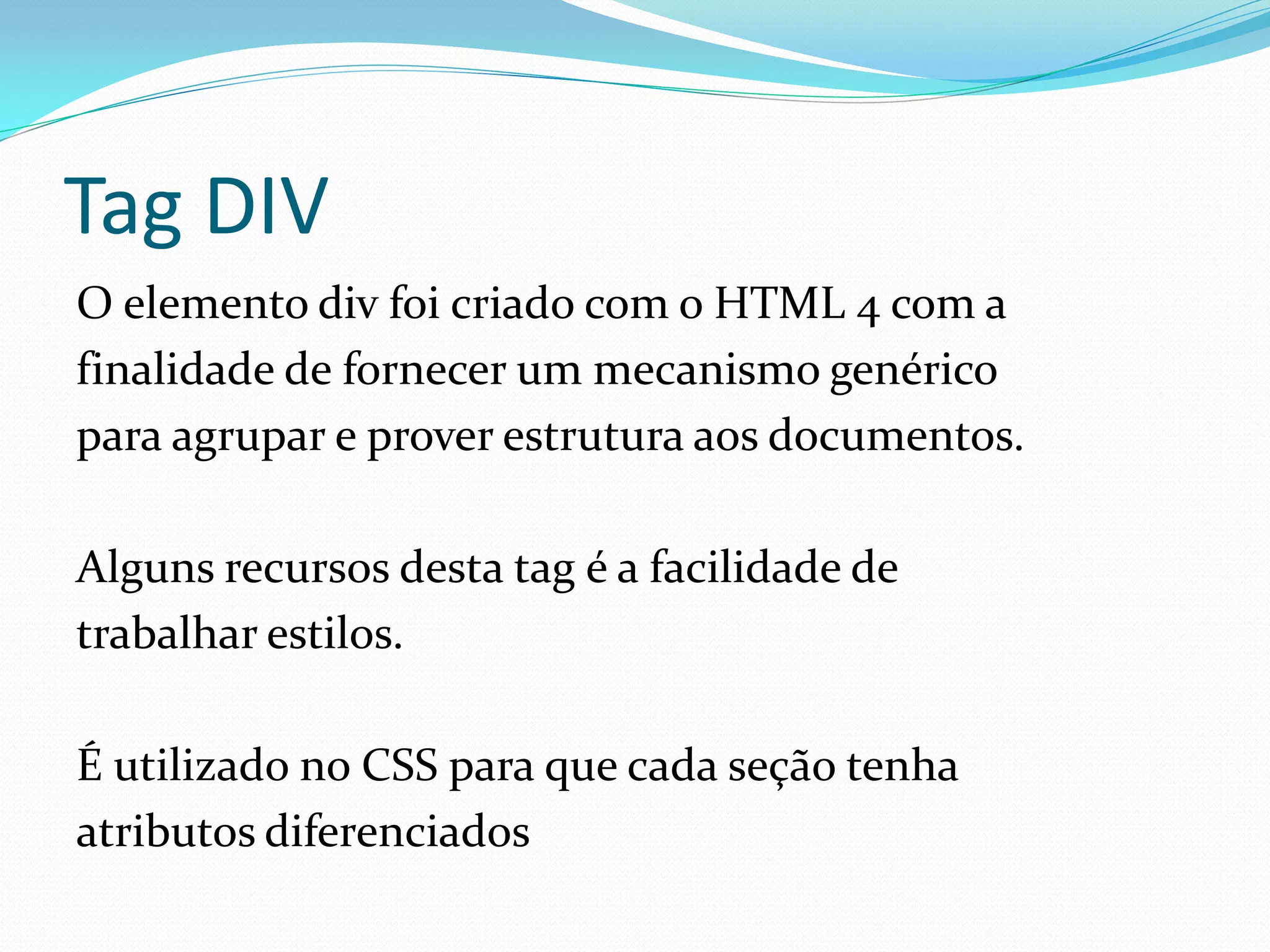 Tag DIV
O elemento div foi criado com o HTML 4 com a
finalidade de fornecer um mecanismo genérico
para agrupar e prover estrutura aos documentos.
Alguns recursos desta tag é a facilidade de
trabalhar estilos.
É utilizado no CSS para que cada seção tenha
atributos diferenciados
 