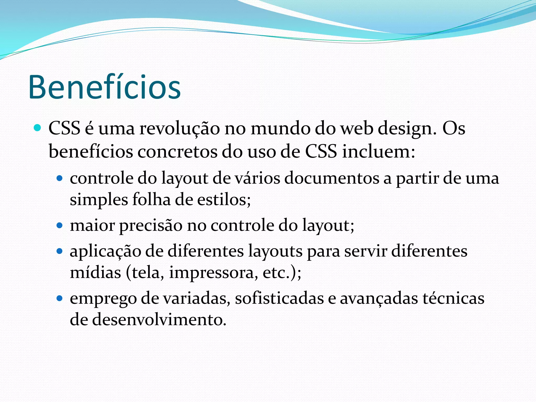Benefícios
 CSS é uma revolução no mundo do web design. Os
benefícios concretos do uso de CSS incluem:
 controle do layout de vários documentos a partir de uma
simples folha de estilos;
 maior precisão no controle do layout;
 aplicação de diferentes layouts para servir diferentes
mídias (tela, impressora, etc.);
 emprego de variadas, sofisticadas e avançadas técnicas
de desenvolvimento.
 