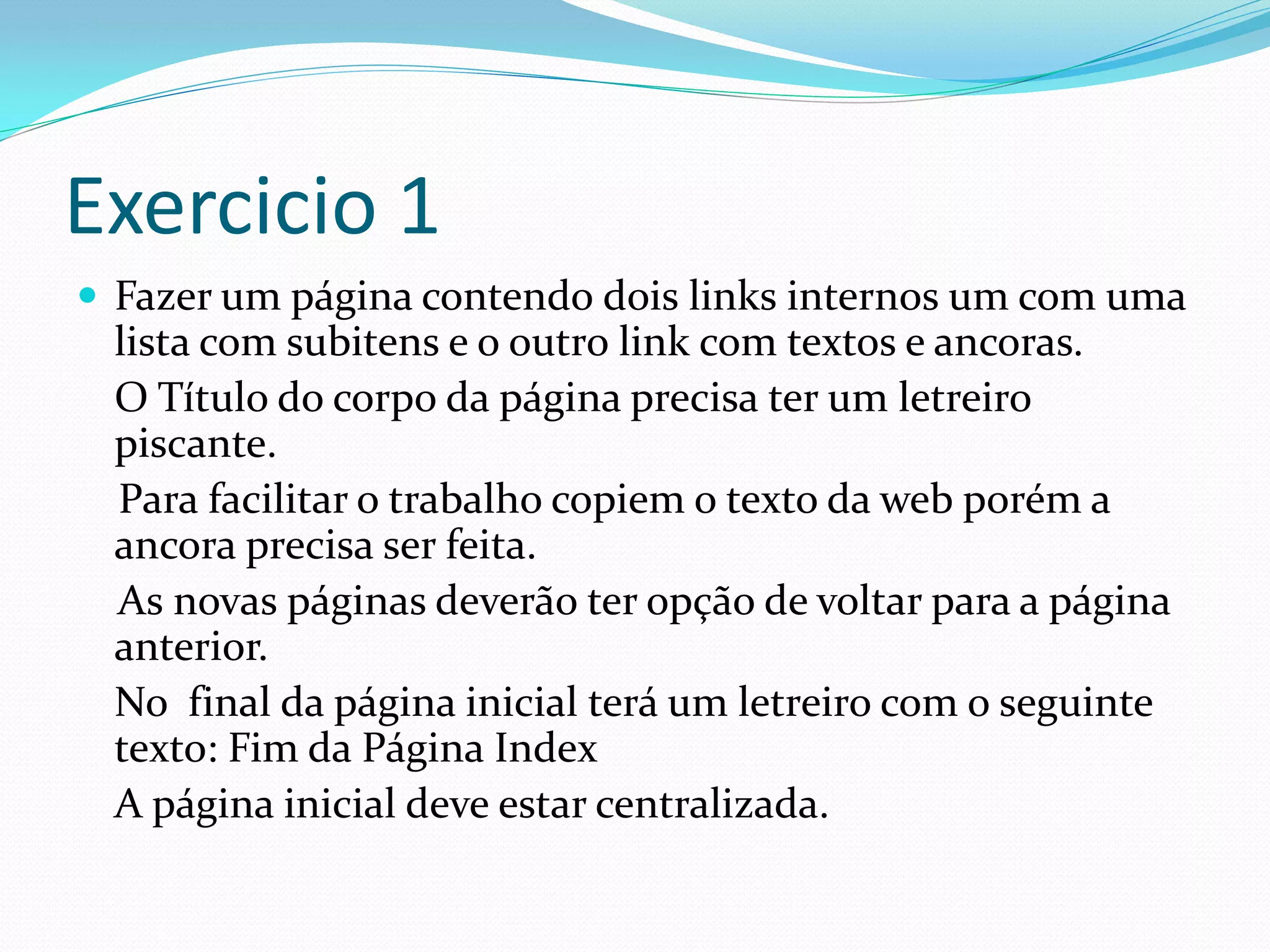 Exercicio 1
 Fazer um página contendo dois links internos um com uma
lista com subitens e o outro link com textos e ancoras.
O Título do corpo da página precisa ter um letreiro
piscante.
Para facilitar o trabalho copiem o texto da web porém a
ancora precisa ser feita.
As novas páginas deverão ter opção de voltar para a página
anterior.
No final da página inicial terá um letreiro com o seguinte
texto: Fim da Página Index
A página inicial deve estar centralizada.
 