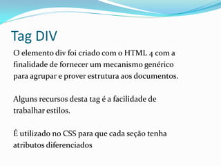 Tag DIV
O elemento div foi criado com o HTML 4 com a
finalidade de fornecer um mecanismo genérico
para agrupar e prover estrutura aos documentos.
Alguns recursos desta tag é a facilidade de
trabalhar estilos.
É utilizado no CSS para que cada seção tenha
atributos diferenciados
 