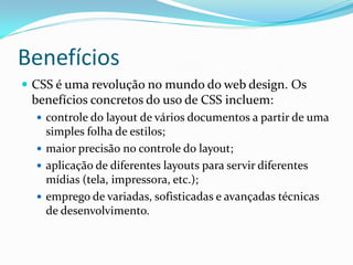 Benefícios
 CSS é uma revolução no mundo do web design. Os
benefícios concretos do uso de CSS incluem:
 controle do layout de vários documentos a partir de uma
simples folha de estilos;
 maior precisão no controle do layout;
 aplicação de diferentes layouts para servir diferentes
mídias (tela, impressora, etc.);
 emprego de variadas, sofisticadas e avançadas técnicas
de desenvolvimento.
 