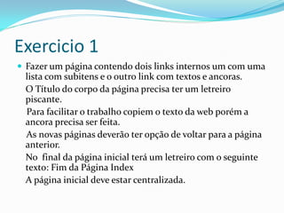 Exercicio 1
 Fazer um página contendo dois links internos um com uma
lista com subitens e o outro link com textos e ancoras.
O Título do corpo da página precisa ter um letreiro
piscante.
Para facilitar o trabalho copiem o texto da web porém a
ancora precisa ser feita.
As novas páginas deverão ter opção de voltar para a página
anterior.
No final da página inicial terá um letreiro com o seguinte
texto: Fim da Página Index
A página inicial deve estar centralizada.
 