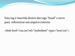 Esta tag é inserida dentro das tags “head” e serve
para referenciar um arquivo externo.
<link href=“css.css"rel="stylesheet“ type="text/css">
 