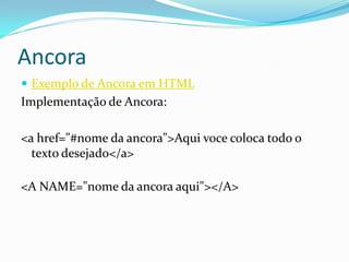 Ancora
 Exemplo de Ancora em HTML
Implementação de Ancora:
<a href="#nome da ancora">Aqui voce coloca todo o
texto desejado</a>
<A NAME="nome da ancora aqui"></A>
 