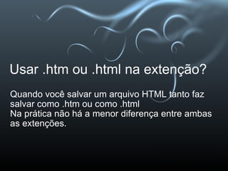 Usar .htm ou .html na extenção? Quando você salvar um arquivo HTML tanto faz salvar como .htm ou como .html Na prática não há a menor diferença entre ambas as extenções. 