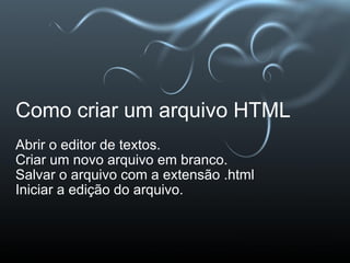 Como criar um arquivo HTML Abrir o editor de textos. Criar um novo arquivo em branco. Salvar o arquivo com a extensão .html Iniciar a edição do arquivo. 