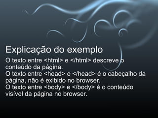Explicação do exemplo O texto entre <html> e </html> descreve o conteúdo da página. O texto entre <head> e </head> é o cabeçalho da página, não é exibido no browser. O texto entre <body> e </body> é o conteúdo visível da página no browser. 