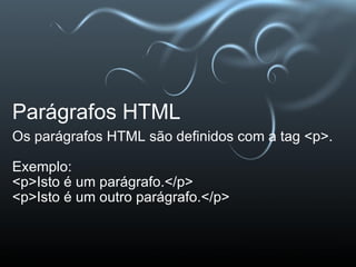 Parágrafos HTML Os parágrafos HTML são definidos com a tag <p>.   Exemplo:  <p>Isto é um parágrafo.</p> <p>Isto é um outro parágrafo.</p>  